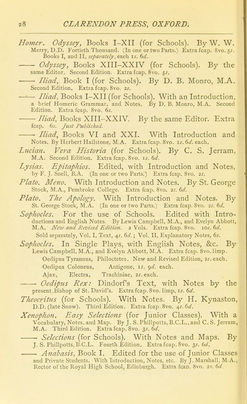 Homer. Odyssey, Books I-XII (for Schools). By W. W. Merry, D.D. Fortieth Thousand. (In one ortwo Parts.) Extra fcap, 8vo, 55. Books I, and II, separately, each is. dd. Odyssey, Books XIII-XXIV (for Schools). By the same Editor. Second Edition. Extra fcap. 8vo. 5^. Iliad, Book I (for Schools). By D. B. Monro, M.A. Second Edition. Extra fcap. 8vo. 2s. —=— Iliad, Books I-XII (for Schools). With an Introduction, a brief Homeric Grammar, and Notes. By D. B. Monro, M.A. Second Edition. Extra fcap. 8vo. ds. Iliad, Books XIII-XXIV. By the same Editor. Extra fcap. ds. Just Published. Riad, Books VI and XXI. With Introduction and Notes. By Herbert Hailstone, M.A. Extra fcap. 8vo. ij. 6(/. each. Liiciaii. Vera Historia (for Schools). By C. S. Jerram, M.A. Second Edition. Extra fcap. 8vo. \s. 6d. Lysias. Epitaphios. Edited, with Introduction and Notes. by F. J. Snell, B.A. (In one or two Parts^) Extra fcap. 8vo. 2S. Plato. Meno. With Introduction and Notes. By St. George Stock, M.A., Pembroke College. Extra fcap. 8vo. 2s. 6d. Plato. The Apology. With Introduction and Notes. By St. George Stock, M.A. (In one or two Parts.) Extra fcap. 8vo. 2^. ()d. Sophocles. For the use of Schools. Edited with Intro- ductions and English Notes. By Lewis Campbell, M.A., and Evelyn Abbott, M.A. New and Revised Edition. 2 Vols. Extra fcap. 8vo. \os. 6d. Sold separately, Vol. I, Text, 41. 6d.; Vol. II, Explanatory Notes, 6s. Sophocles. In Single Plays, with English Notes, &c. By Lewis Campbell, M.A., and Evelyn Abbott, M.A. Extra fcap. 8vo. limp. Oedipus Tyrannus, Philoctetes. New and Revised Edition, 2j. each. Oedipus Coloneus, Antigone, is. gd. each. Ajax, Electra, Trachiniae, 2^. each.. Oedipus Rex: Dindorfs Text, with Notes by the present .Bishop of St. David's. Extra fcap. 8vo. limp, is. 6d. Theocritiis (for Schools). With Notes. By H. Kynaston, D.D. (late Snow). Third Edition. Extra fcap. 8vo. 4^. 6a'. Xenophott. Easy Selections (for Junior Classes). With a Vocabulary, Notes, and Map. By J. S. Phillpolts, B.C.L., and CS. Jerram, M.A. Tbird Edition. Extra fcap. 8vo. 3^. 6rz'. Selections (for Schools). With Notes and Maps. By J. S. Philipotts, B.C.L. Fourth Edition. Extra fcap. 8vo. is. 6d. i Anabasis, Book I. Edited for the use of Junior Classes and Private Students. With Introduction, Notes, etc. By J. Marshall, M.A., Rector of the Royal High School, Edinburgh. E.xtra fcap. Svo. 2r. (id. I