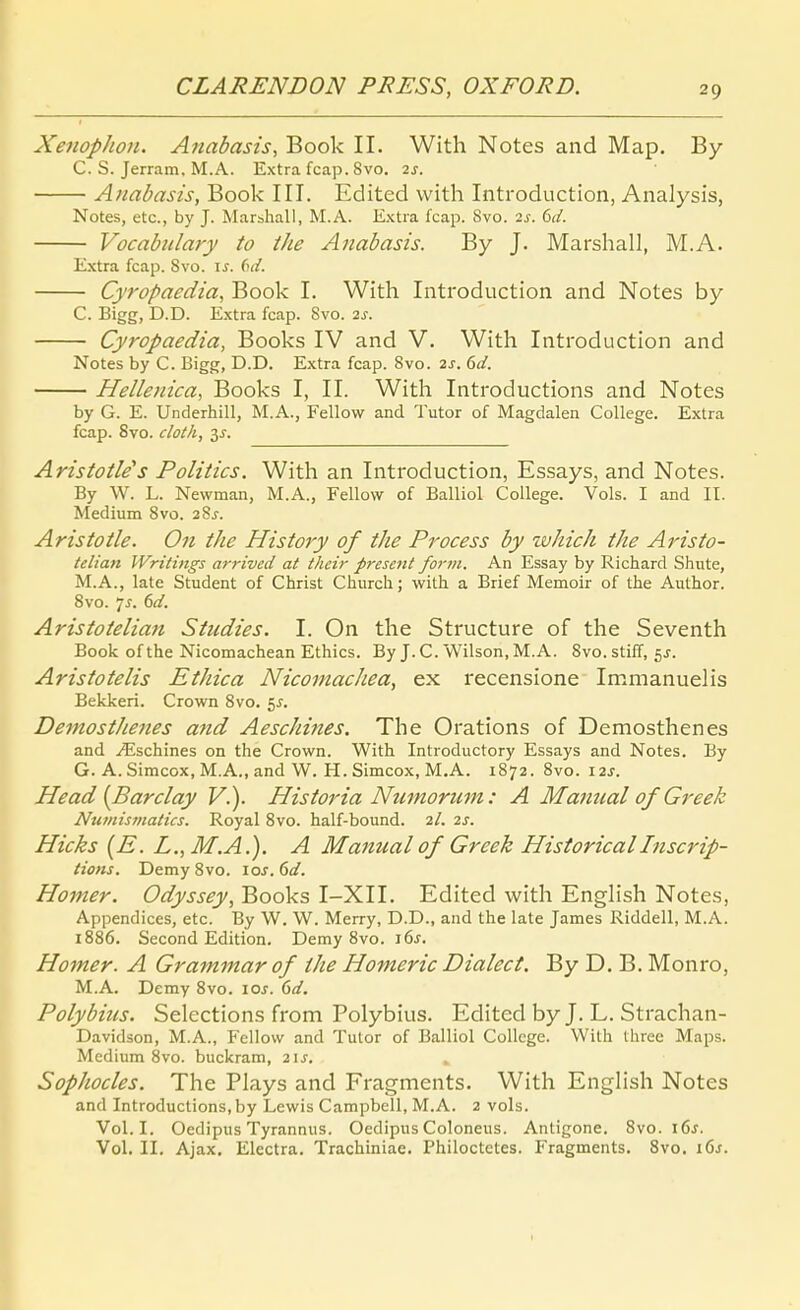 Xenophon. Anabasis, Book II. With Notes and Map, By C. S. Jerram. M.A. Extra fcap. 8vo. 2s. Anabasis, Book III. Edited with Introduction, Analysis, Notes, etc., by J. Marihall, M.A. Extra fcap. 8vo. 2s. 6d. Vocabiilary to the Anabasis. By J. Marshall, M.A. Extra fcap. Svo. \s. ()d. Cyropaedia, Book L With Introduction and Notes by C. Bigg, D.D. E.xtra fcap. Svo. 2s. Cyropaedia, Books IV and V. With Introduction and Notes by C. Bigg, D.D. Extra fcap. Svo. 2s. 6d. Hellenica, Books I, II. With Introductions and Notes by G. E. Underhill, M.A., Fellow and Tutor of Magdalen College. Extra fcap. Svo. cloth, 3^. Aristotle's Politics. With an Introduction, Essays, and Notes. By W. L. Newman, M.A., Fellow of Balliol College. Vols. I and II. Medium Svo. 28j. Aristotle. On the History of the Process by which the Aristo- telian Writings arrivcd at their present form. An Essay by Richard Shute, M.A., late Student of Christ Church; with a Brief Memoir of the Author. Svo. 7^. 6d. Aristoielia?i Studies. I. On the Structure of the Seventh Book ofthe Nicomachean Ethics. By J.C.Wilson, M.A. Svo.stiff, 5J. Aristotelis Ethica NicomacJiea, ex recensione Immanuelis Bekkeri. Crown Svo. 55. Demosthenes and Aeschines. The Orations of Demosthenes and .<'Eschines on the Crown. With Introductory Essays and Notes. By G. A. Simcox, M.A., and W. H. Simcox, M.A. 1872. Svo. I2j. He ad {Barclay V.). Historia Nzirnorum: A Manual of Greek Nicmismatics. Royal Svo. half-bound. 2/. 2^. Hicks [E. L., M.A.). A Manual of Greek HistoricalInscrip- tions. Demy Svo. los. 6d. Homer. Odyssey, Books I-XII. Edited with English Notes, Appendices, etc. By W. W. Merry, D.D., and the late James Riddell, M.A. i886. Second Edition. Demy Svo. i6j. Homer. A Grammar of the Homeric Dialect. By D. B. Monro, M.A. Demy Svo. \os. 6d. Polybius. Selections from Polybius. Edited byj. L. Strachan- Davidson, M.A., Fellow and Tutor of Balliol College. With three Maps. Medium Svo. buckram, 2\s. Sophocles. The Plays and Fragments. With English Notes and Introductions, by Lewis Campbell, M.A. 2 vols. Vol.I. Oedipus Tyrannus. Oedipus Coloneus. Antigone. Svo. i6j. Vol. II. Ajax. Elcctra. Trachiniae. Philoctetes. Fragments. Svo. i6j.