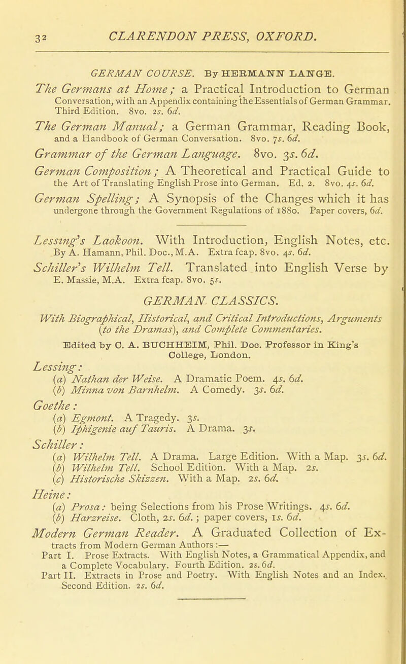 GERMAN COURSE. By HEBMANH LANGE. The Germans at Home; a Practical Introduction to German Conversation, with an Appendix containing theEssentialsof German Grammar. Third Edition. 8vo. 2^. 6(/. The German Manual; a German Grammar, Reading Book, and a Handbook of German Conversation. 8vo. 1s. 6d. Grammar of the German Language. 8vo. 6d. German Composition; A Theoretical and Practical Guide to the Art of Translating English Prose into German. Ed. 2. 8vo. 4J. 6d. Gei'man Spelling; A Synopsis of the Changes which it has undergone through the Government Regulations of 1880. Paper Covers, (>d. Lessing's Laokoon. With Introduction, English Notes, etc. By A. Hamann, Phil. Doc, M.A. Extra fcap. 8vo. i,s. 6d. Schiller s Wilhelm Teil. Translated into English Verse by E. Massie, M.A. Extra fcap. 8vo. 5J-. GERMAN CLASSICS. Wüh Biographical, Htstorical, and Critical I?ttroductwtts, Argianents [to the Dramas)^ and Complete Covime?itaries. Edited by C. A. BTTCHHEIM, Phil. Doc. Professor in King's College, London. Lessing: (a) Nathan der Weise. A Dramatic Poem. 4J. td. {b) Mmna von Barnhelm. A Comedy. 3^. 6d. Goethe: (d) Egmont. A Tragedy. y. \b) Iphigenie auf Taiiris. A Drama. 3J. Schiller: (a) Wilhelm Teil. A Drama. Large Edition. With a Map. 35. 6d. \b) Wilhelm Teil. School Edition. With a Map. is. \c) Historische Skizzen. With a Map. is. 6d. Heine : (a) Prosa: being Selections from his Prose Writings. 4s. 6d. (b) Harzreise. Cloth, 2j. (^d. ; paper Covers, u. (öd. Modern German Reader. A Graduated Collection of Ex- tracts from Modern German Authors :— Part I. Prose E.xtracts. With English Notes, a Grammatical Appendix, and a Complete Vocabulary. Fourth Edition. 2s. 6rf. Part II. Extracts in Prose and Poetry. With English Notes and an Index. Second Edition. 2s. (>d.