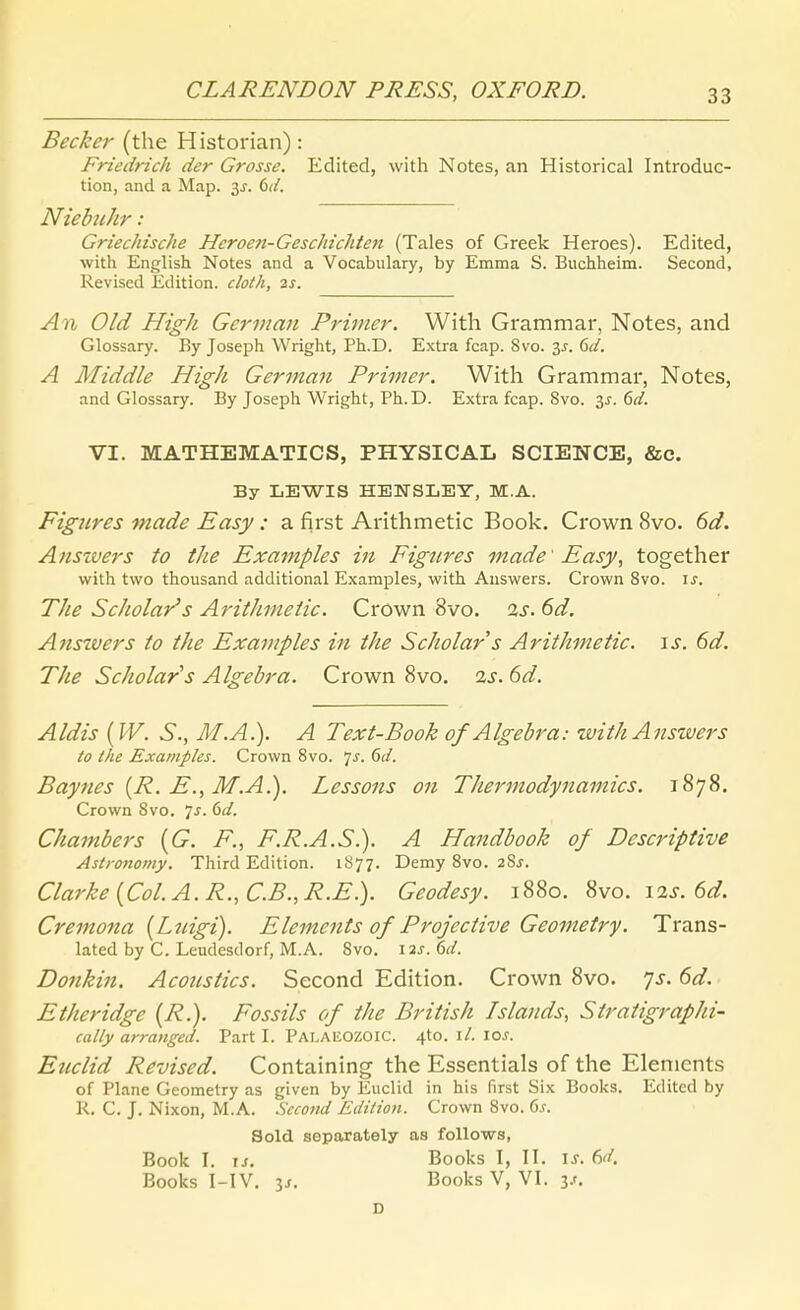 Becker (the Historian): Friedrich der Grosse. Edited, with Notes, an Historical Introduc- tion, and a Map. 3^. dd. NiebtiJir : Griechische Heroen-Geschichten (Tales of Greek Heroes). Edited, with English Notes and a Vocabulary, by Emma S. Bucliheim. Second, Revised Edition, cloth, 2s. An Old High German Primer. With Grammar, Notes, and Glossary. By Joseph Wright, Ph.D. Extra fcap. 8vo. 35. 6(f. A Middle High German Primer. With Grammar, Notes, and Glossary. By Joseph Wright, Ph.D. Extra fcap. 8vo. ^s. 6d. VI. MATHEMATICS, PHYSICAL SCIENCE, &c. By LEWIS HEKSLEY, M.A. Figiires made Easy: a first Arithmetic Book. Crown 8vo. 6d. Anszvers to the Examples in Figtires made' Easy, together with two thousand additional Examples, with Answers. Crown 8vo. is. The Scholar's Arithmetic. Crown 8vo. is. 6d. Ansivers to the Examples in the Scholar s Arithmetic. \s. 6d. The Scholar's Algebra. Crown 8vo. 2s. 6d. Aldis {W. S., M.A.). A Text-Book of Algebra: with Answers to the Examples. Crown Bvo. 7^. 6d. Baynes {R. E., M.A.). Lessons on Thermodynamics. 1878. Crown 8vo. 7^. dd. Chambers {G. F., F.R.A.S.). A Handbook of Descriptive Aslronomy. Third Edition. 1S77. Demy 8vo. 28^. Clarke {Col.A.R.,C.B.,R.E.). Geodesy. 1880. 8vo. I2j-. 6^/. Cremona [Lnigi). Elements of Projective Geometry. Trans- lated by C. Leudesdorf, M.A. Svo. \2s.()d. Donkin. Acoiistics. Second Edition. Crown Svo. yj-. 6d. Etheridge (R.). Fossils of the British Islands, Stratigraphi- cally arranged. Part I. Pai.akozoic. 4to. \l. \os. Eticlid Revised. Containing the Essentials of the Elements of Plane Geometry as given by Euclid in his first Six Bocks. Edited by K. C. J. Nixon, M.A. Second Edition. Crown Svo. 6.r. Sold separately aa foUows, Book I. \s. Books I, II. \s. M. Books I-IV. IS. Books V, VI. is. D