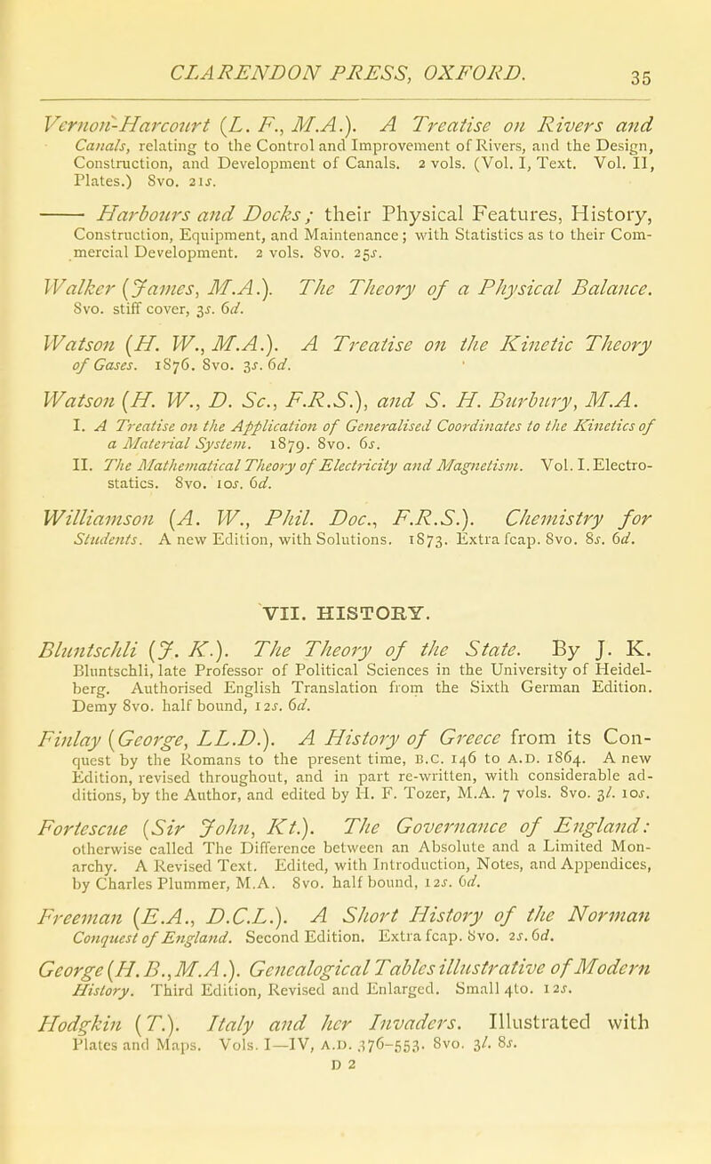 Veriion-Harconrt {L. F., M.A.). A Treaiise ort Rivers and Catials, relating to the Conti ol and Improvement of Rivers, and the Design, Conslruction, and Development of Canals. 2 vols. (Vol. I, Text. Vol. II, Plates.) Svo. zu. Harbotirs and Docks; their Physical Featui-es, Histoiy, Construction, Eqiiipment, and Maintenance; with Statistics as to their Com- mercial Development. 2 vols. Svo. 25^. Walker {James, M.A.). The Theory of a Physical Balance. Svo. stiff Cover, 3^. dd. Watson {H. W., M.A.). A Treatise on the Kinctic Theory of Gases. 1876. Svo. 3J. öi/. Watson [H. W., D. Sc, F.R.S.), and S. H. Bnrhiry, M.A. I. A Treatise on the Application of Generalised Coordinates to the Kineiics of a Matej-ial System. 1S79. Svo. ds. II. The Älathematical Theo>y of Electricity and Magnetism. Vol. I. Electro- statics. Svo. los. 6d. Williamson (A. W., Phil. Doc, F.R.S.). Chemistry for Students. A new Edition, with Solutions. 1S73. Extra fcap. Svo. ^s.dd, VII. HISTORY. Bbintschli {J. K.). The Theory of the State. By J. K. Bluntschli, late Professor of Political Sciences in the University of Heidel- berg. Authorised English Translation from the Sixth German Edition. Demy Svo. half bound, 12s. 6d. Finlay {George, LL.D.). A History of Greece from its Con- quest by the Romans to the present tirae, B.C. 146 to A.D. 1864. A new Edition, revised throughout, and in part re-written, with considerable ad- ditions, by the Author, and edited by H. F. Tozer, M.A. 7 vols. Svo. 3/. \os. Fortescue {Sir John, Kt.). The Governance of England: otherwise called The Difference bctween an Absolute and a Limited Mon- archy. A Revised Text. Edited, with Introduction, Notes, and Appendices, by Charles Plummer, M.A. Svo. half bound, 12s. i^d. Freeman {E.A., D.C.L.). A Short History of the Norman Co7tqtcest of England. Second Edition. Extra fcap. Svo. 2j. 6rf. George {H. B.,M.A.). Genealogical Tables illustrative of Modern History. Third Edition, Revised and Enlarged. Smal]4to. 12J. Hodgkin {T.). Italy and her Invaders. Illustrated with Plates and Maps. Vols. I—IV, A.D. ,^76-553. Svo. 3/. 8j. D 2