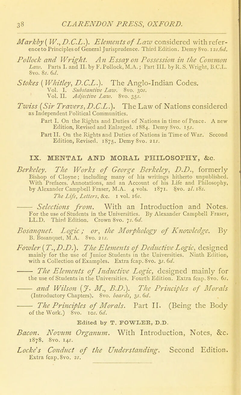 Markby{ W.,D.C.L.). Elements of Law considered withrefer- enceto Principles of General Jurisprudence. Third Edition. Demy 8vo. i2s.6d. PoUock and Wright. An Essay on Posscssion in ihe Common Latv. Parts I. and II. by F. Pollock, M. A.; Part III. by R. S. Wright, B.C.L. Svo. 8j. 6ii. Stokes ( Whitley, D.C.L.). The Anglo-Indian Codes. Vol. I. Substantive Laiu. Svo. 30J. Vol. II. Adjective Law. Svo. 35^. Tzviss {Sir Travers, D.C.L.). The Law of Nations considered as Independent Political Commiinities. Part I. On the Rights and Duties of Nations in time of Peace. A new Edition, Revised and Enlnrged. 18S4. Demy Svo. 15^. Part II. On the Rights and Duties of Nations in Time of War. Second Edition, Revised. 1875, Demy Svo. 21s. IX. MENTAL AND MORAL PHILOSOPHY, &c. Berkeley. The Works of George Berkeley, D.D., formerly Bishop of Cloyne ; including many of his writings hilherto nnpublished. With Prefaces. Annotations, and an Account of his Life and Philosophy, by Alexander Campbell Fräser, M.A. 4 vols. 1871. Svo. 2/. iSj. The Life, Letters, &c. i vol. i6j. Selections from. With an Introduction and Notes. For the use of Stndents in the Universities. By Alexander Campbell Fräser, LL.D. Third Edition. Crown Svo. 7^. 6d. Bosanquet. Logic; or, tJie Morphology of Knowledge. By B. Bosanquet, M.A. Svo. 2\s. Foivler (T.,D.D.). The Elements of Dcdnctive Logic, designed mainly for the use of Junior Students in the Universities. Ninth Edition, with a Collection of Examples. Extra fcap. Svo. '^s.(>d. The Elements of Inductive Logic, designed mainly for the use of Students in the Universities. Fourth Edition. Extra fcap. Svo. 6^. and Wilson {J. M., B.D.). The Principles of Morals (Introductory Chapters). Svo. boards, 3J. 6d. The Principles of Morals. Part II. (Being the Body of the Work.) Svo. \os. 6d. Edited by T. FOWLEE, D.D. Bacon. Novum Organtim. With Introduction, Notes, &c. 1878. Svo. 14J. Locke's Condnct of the UnderStanding. Second Edition. Extra fcap. Svo. 2s.