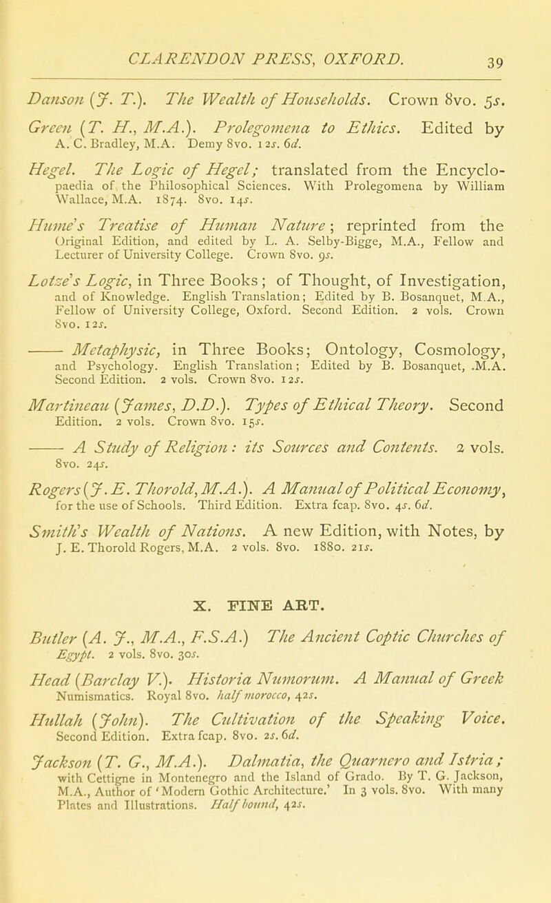 Danson {J. T.). The Wealth of Hoiiseholds. Crown 8vo. ^s. Green {T. H., M.A.). Prolegomena to Ethics. Edited by A. C. Bradley, M.A. Demy 8vo. i 2s. 6d. Hegel. The Logie of Hegel; translated from the Encyclo- paedia of the Philosophical Sciences. With Prolegomena by William Wallace, M.A. 1S74. 8vo. 14J. Hume's Treatise of Httman Nature; reprinted from the Original Edition, and edited by L. A. Selby-Bigge, M.A., Fellow and Lecturer of University College. Crown Svo. 95. Lotzens Logic, in Three Books ; of Thought, of Investigation, and of Knowledge. English Translation; Edited by B. Bosanquet, M.A., Fellow of University College, Oxford. Second Edition. 2 vols. Crown Svo. I2J. Metaphysic, in Three Books; Ontology, Cosmology, and Psychology. English Translation; Edited by B. Bosanquet, .M.A. Second Edition. 2 vols. Crown Svo. \2s. Martinemi {James, D.D.). Types of Ethical Theory. Second Edition. 2 vols. Crown Svo. 15X. A Süldy of Religion: its Sotirces and Contents. 2 vols. 8vo. 24J. Rogers[y.E. Thorold,M.A.). A Mamialof PoliticalEconomy, for the use of Schools. Third Edition. Extra fcap. Svo. ^s. ßd. SmitlCs Wealth of Nations. A new Edition, with Notes, by J. E. Thorold Rogers, M.A. 2 vols. Svo. 1880. 2ij. X. FINE ART. Butler {A. J., M.A., F.S.A.) The Ancient Coptic Churches of Egypl. 2 vols. Svo. 30J-. Head {Barclay V.). Historia Numortim. A Mamial of Greek Numismatics. Royal Svo. half viorocco, 42j. Hnllah {John). The Cultivation of the Speaking Voice. Second Edition. Extra fcap. Svo. 2s.6d. Jackson {T. G., M.A.). Dalinatia, the Qnarnero and Istria; with Cettigne in Montenegro and the Island of Grado. By T. G. Jackson, M.A., Author of ' Modem Gothic Architecture.' In 3 vols. Svo. With many Plates and Illustrations. Half boiiiid, 42^.