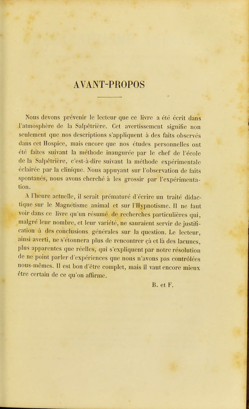 AVANT-PROPOS Nous devons prévenir le lecteur que ce livre a été écrit dans l'atmosphère de la Salpêtrière. Cet avertissement signifie non seulement que nos descriptions s'appliquent à des faits observés dans cet Hospice, mais encore que nos études personnelles ont été fin'tes suivant la méthode inaugurée par le chef de l'école de la Salpêtrière, c'est-à-dire suivant la méthode expérimentale éclairée par la clinique. Nous appuyant sur l'observation de faits spontanés, nous avons cherché à les grossir par l'expérimenta- tion. A l'heure actuelle, il serait prématuré d'écrire un traité didac- tique sur le Magnétisme animal et sur l'Hypnotisme. Il ne faut voir dans ce livre qu'un résumé de recherches particulières qui, malgré leur nombre, et leur variété, ne sauraient servir de justifi- cation à des conclusions générales sur la question. Le lecteur, ainsi averti, ne s'étonnera plus de rencontrer çà et là des lacunes, plus apparentes que réelles, qui s'expliquent par notre résolution de ne point parler d'expériences que nous n'avons pas contrôlées nous-mêmes. Il est bon d'être complet, mais il vaut encore mieux être certain de ce qu'on affirme. B. et F.