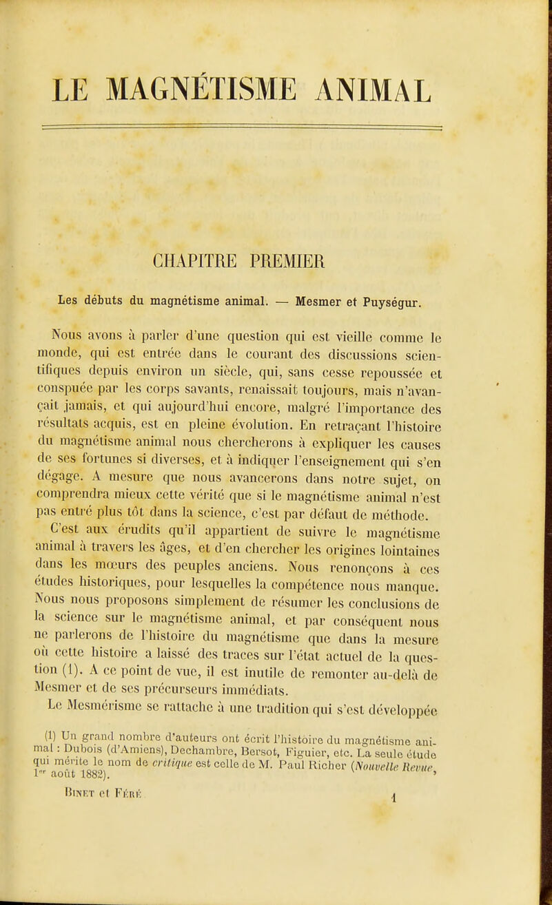 LE MAGNÉTISME ANIMAL CHAPITRE PREMIER Les débuts du magnétisme animal. — Mesmer et Puységur. Nous avons à parler d'une question qui est vieille comme le monde, qui est entrée dans le courant des discussions scien- tifiques depuis environ un siècle, qui, sans cesse repoussée et conspuée par les corps savants, renaissait toujours, mais n'avan- çait jamais, et qui aujourd'hui encore, malgré l'importance des résultats acquis, est en pleine évolution. En retraçant l'histoire du magnétisme animal nous chercherons à expliquer les causes de ses fortunes si diverses, et à indiquer l'enseignement qui s'en dégage. A mesnre que nous avancerons dans notre sujet, on comprendra mieux cette vérité que si le magnétisme animal n'est pas entré plus tôt dans la science, c'est par défaut de méthode. C'est aux érudits qu'il appartient de suivre le magnétisme animal à travers les âges, et d'en chercher les origines lointaines dans les mœurs des peuples anciens. Nous renonçons à ces études historiques, pour lesquelles la compétence nous manque. Nous nous proposons simplement de résumer les conclusions de la science sur le magnétisme animal, et par conséquent nous ne parlerons de l'histoire du magnétisme que dans la mesure où cette histoire a laissé des traces sur l'état actuel de la ques- tion (1). A ce point de vue, il est inutile de remonter au-delà de Mesmer et de ses précurseurs immédiats. Le Mcsmérismc se rattache à une tradition qui s'est développée (1) Un grand nombre d'auteurs ont écrit l'histoire du magnétisme ani- mal : Dubois (d'Amiens), Dechambrc, Bersot, Figuier, etc. La seule étude qui mente le nom de critique est celle de M. Paul Richer {Nouvelle Revue nout 1882). '