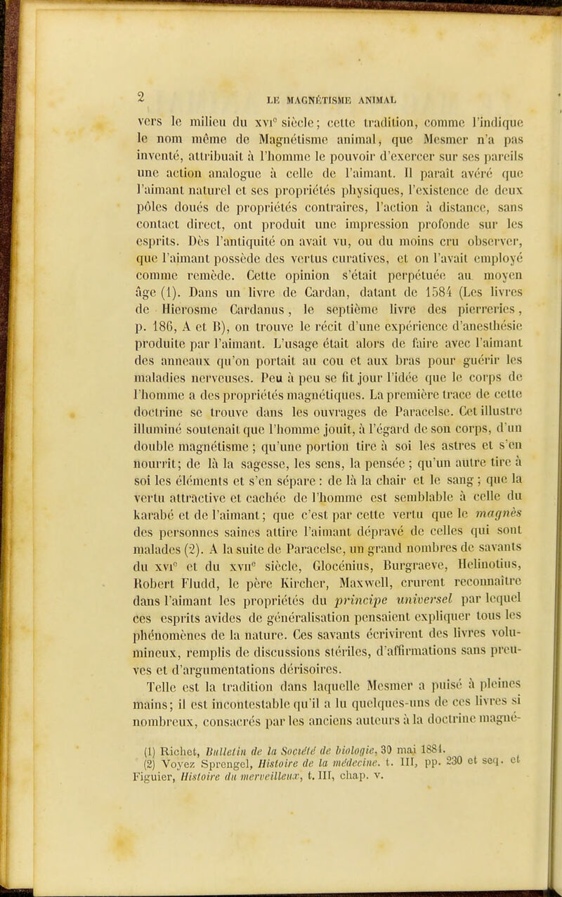 vers le milieu du xvi siècle; celle iradilion, comme l'indique le nom môme de Magnélismc animal, que Mesmer n'a pas invenlé, aili'ibuail à l'homme le pouvoir d'exercer sur ses pareils une adion analogue à celle de l'aimanl. 11 paraîl avéré que l'aimant nalurcl el ses propriélés physiques, l'exislence de deux pôles doués de propriélés conlraires, l'aclion à dislance, sans conlacl direct, ont produit une impression profonde sur les esprits. Dès l'antiquité on avait vu, ou du moins cru observer, que l'aimant possède des vertus curalives, et on l'avait employé comme remède. Cette opinion s'était perpétuée au moyen âge (1). Dans un livre de Cardan, datant de 1584 (Les livres de Hierosme Cardanus, le septième livre des pierreries, p. 186, A et B), on trouve le récit d'une expérience d'anesthésie produite par l'aimant. L'usage était alors de faire avec l'aimant des anneaux qu'on portait au cou et aux bras pour guérir les maladies nerveuses. Peu à peu se fit jour l'idée que le corps de l'homme a des propriétés magnétiques. La première trace de cette doctrine se trouve dans les ouvrages de Paracelse. Cet illustre illuminé soutenait que l'homme jouit, à l'égard de son corps, d'un double magnétisme ; qu'une portion tire à soi les astres et s'en nourrit; de là la sagesse, les sens, la pensée ; qu'un autre tire à soi les éléments et s'en sépare : de là la chair et le sang ; que la vertu attractive et cachée de l'homme est semblable à celle du karabé et de l'aimant ; que c'est par cette vertu que le magnès des personnes saines attire l'aimant dépravé de celles qui sont malades (2). A la suite de Paracelse, un grand nombres de savants du xvi et du xvu siècle, Glocénius, Burgraeve, Helinotius, Robert Fludd, le père Kircher, Maxwell, crurent reconnaître dans l'aimant les propriétés du principe universel par lequel ces esprits avides de généralisation pensaient expliquer tous les phénomènes de la nature. Ces savants écrivirent des livres volu- mineux, remplis de discussions stériles, d'affirmations sans preu- ves et d'argumentations dérisoires. Telle est la tradition dans laquelle Mesmer a puisé à pleines mains; il est incontestable qu'il a lu quelques-uns de ces livres si nombreux, consacrés par les anciens auteurs à la doctrine magné- (1) Richet, Uulletin de la Société de biologie, 30 mai 1881. (2) Voyez Sprcngel, Histoire de la médecine, t. 111, pp. 230 et seq. et Figuier, Histoire du mcrveilleu.r, i. 111, chap. v.