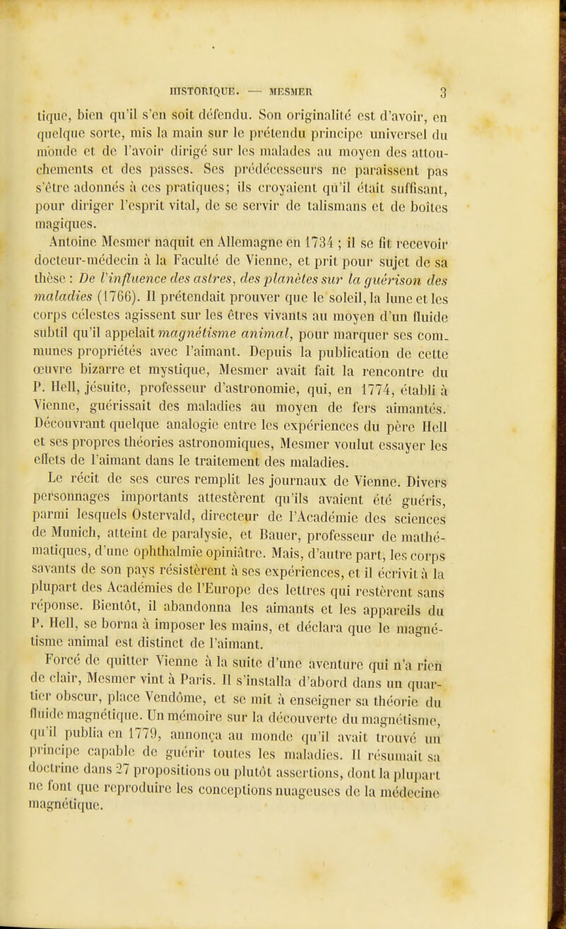Uqiio, bien qu'il s'en soit défendu. Son originalité est d'avoir, en quelque sorte, mis la main sur le prétendu principe universel du monde et de l'avoir dirigé sur les malades au moyen des attou- chements et des passes. Ses prédécesseurs ne paraissent pas s'être adonnés à ces pratiques; ils croyaient qu'il était suffisant, pour diriger l'esprit vital, de se servir de talismans et de boîtes magiques. Antoine Mesmer naquit en Allemagne en 1734 ; il se fit recevoir docteur-médecin à la Faculté de Vienne, et prit pour sujet de sa tlièse : De l'influence des astres^ des planètes sur la guérison des maladies (1766). Il prétendait prouver que le soleil, la lune et les corps célestes agissent sur les êtres vivants au moyen d'un fluide subtil qu'il appelait wa^/néfwme animal, pour marquer ses coni. munes propriétés avec l'aimant. Depuis la publication de cette œuvre bizarre et mystique, Mesmer avait fait la rencontre du P. Hell, jésuite, professeur d'astronomie, qui, en 1774, établi à Vienne, guérissait des maladies au moyen de fers aimantés. Découvrant quelque analogie entre les expériences du père Hell et ses propres théories astronomiques, Mesmer voulut essayer les effets de l'aimant dans le traitement des maladies. Le récit de ses cures remplit les journaux de Vienne. Divers personnages importants attestèrent qu'ils avaient été guéris, parmi lesquels Ostervald, directeur de l'Académie des sciences de Munich, atteint de paralysie, et Bauer, professeur de mathé- matiques, d'une ophthalmie opiniâtre. Mais, d'autre part, les corps savants de son pays résistèrent à ses expériences, et il écrivit à la plupart des Académies de l'Europe des lettres qui restèrent sans réponse. Bientôt, il abandonna les aimants et les appareils du P. Hell, se borna à imposer les mains, et déclara que le magné- tisme animal est distinct de l'aimant. Forcé de quitter Vienne à la suite d'une aventure qui n'a rien de clair, Mesmer vint à Paris. Il s'installa d'abord dans un quar- tier obscur, place Vendôme, et se mit à enseigner sa théorie du fluide magnétique. Un mémoire sur la découverte du magnétisme, qu'il publia en 1779, annonça au monde qu'il avait trouvé un pi-incipe capable de guérir tout(!s les maladies. Il résumait sa doctrine dans 27 propositions ou plutôt assertions, dont la plupart ne font que reproduire les conceptions nuageuses de la médecine magnétique.