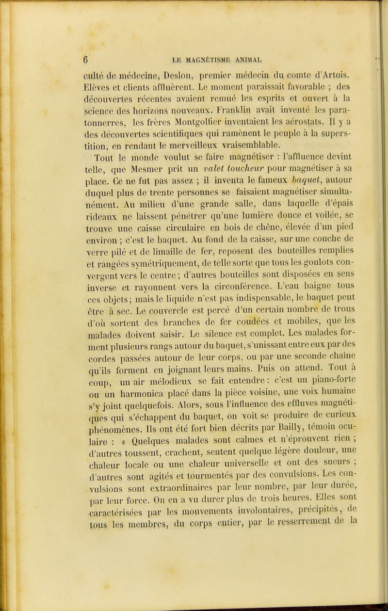 culte de médecine, Dcslon, premier médecîin du comte d'Artois. Elèves et clients afducrent. Le moment paraissait favorable ; des découvertes récentes avaient remué les esprits et ouvert à la science des horizons nouveaux. Franklin avait inventé les para- tonnerres, les frères Montgolfier inventaient les aérostats. Il y a des découvertes scientifiques qui ramènent le peuple à la supers- tition, en rendant le merveilleux vraisemblable. Tout le monde voulut se faire magnétiser : l'aflluence devint telle, que Mesmer prit un valet toucheur pour magnétiser à sa place. Ce ne fut pas assez ; il inventa le fameux baquet, autour duquel plus de trente personnes se faisaient magnétiser simulta- nément. Au milieu d'une grande salle, dans laquelle d'épais rideaux ne laissent pénétrer qu'une lumière douce et voilée, se trouve une caisse circulaire en bois de chêne, élevée d'un pied environ ; c'est le baquet. Au fond de la caisse, sur une couche de verre pilé et de limaille de fer, reposent des bouteilles remplies et rangées symétriquement, de telle sorte que tous les goulots con- vergent vers le centre ; d'autres bouteilles sont disposées en sens inverse et rayonnent vers la circonférence. L'eau baigne tous ces objets; mais le liquide n'est pas indispensable, le baquet peut être à sec. Le couvercle est percé d'un certain nombre de trous d'où sortent des branches de fer coudées et mobiles, que les malades doivent saisir. Le silence est complet. Les malades for- ment plusieurs rangs autour du baquet, s'unissant entre eux par des cordes passées autour de leur corps, ou par une seconde chaîne qu'ils forment en joignant leurs mains. Puis on attend. Tout à coup, un air mélodieux se fait entendre : c'est un piano-forte ou un harmonica placé dans la pièce voisine, une voix humaine s'y joint quelquefois. Alors, sous l'influence des effluves magnéti- ques qui s'échappent du baquet, on voit se produire de curieux phénomènes. Ils ont été fort bien décrits par Bailly, témoin ocu- laire : « Quelques malades sont calmes et n'éprouvent rien ; d'autres toussent, crachent, sentent quelque légère douleur, mie chaleur locale ou une chaleur universelle et ont des sueurs ; d'autres sont agités et tourmentés par des convulsions. Les con- vulsions sont extraordinaires par leur nombre, par leur durée, par leur force. On en a vu durer plus de trois heures. Elles sont caractérisées par les mouvements involonlaii'es, précipités, de tous les membres, du corps entier, par le resserrement de la