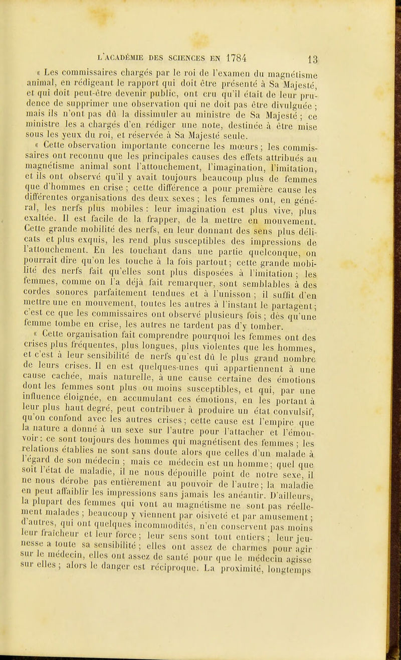 « Les commissaires chargés par le roi de l'examen du magnéilsme animal, en rédigeant le rapport qui doit être jjrésenlé à Sa Majesté et qui doit peut-être devenir pui)li(:, ont cru qu'il était de leur pru- dence de supprimer une ohsei'vatioii qui ne doit pas être divulguée- mais ils n'ont pas dû la dissimuler au ministre de Sa Majesté ; ce ministre les a chargés d'en rédiger nne note, destinée à être mise sous les yeux du roi, et réservée à Sa Majesté seule. « Cette observation importante concerne les mœurs; les commis- saires ont reconnu que les principales causes des ellets attribués au magnétisme animal sont l'attouchement, l'imagination, l'imitation, et ils ont observé qu'il y avait toujours beaucoup plus de femmes que d'hommes en crise ; cette dilférence a pour première cause les différentes organisations des deux sexes ; les femmes ont, en géné- ral, les nerfs plus mobiles : leur imagination est plus vive, plus exaltée. Il est lacile de la frapper, de la mettre en mouvement. Cette grande mobilité des nerfs, en leur donnant des sens plus déli- cats et plus exquis, les rend plus susceptibles des impressions de l'attouchement. En les touchant dans une partie quelconque, on pourrait dire quon les touche à la fois partout; cette grande mobi- lité des nerfs fait qu'elles sont plus disposées à l'imitation ; les femmes, comme on l'a déjà fait remarquer, sont semblables à des cordes sonores parfaitement tendues et à l'unisson ; il suflit d'en mettre une en mouvement, toutes les autres à l'instant le partagent; c'est ce que les commissaires ont observé plusieurs fois ; dès qu'une femme tombe en crise, les autres ne tardent pas d'y tomber. « Cette organisation fait comprendre pourquoi les femmes ont des crises plus Iréquenles, plus longues, plus violentes que les hommes, et c'est à leur sensibilité de nerfs qu'est dû le plus grand nombre de leurs crises. 11 en est quelques-unes qui appartiennent à une cause cachée, mais naturelle, à une cause certaine des émotions dont les femmes sont plus ou moins susceptibles, et qui, par une influence éloignée, en accumulant ces émotions, en les portant à leur plus haut degré, peut contribuer à produire un étal convulsif quon conlond avec les autres crises; cette cause est l'empire que la nature a donné à un sexe sur l'autre pour l'attacher et l'émou- voir: ce sont toujours des hommes qui magnétisent des femmes • les relations établies ne sont sans doute alors que celles d'un malade à 1 égard de son médecin ; mais ce médecin est un homme; quel que soit 1 état de maladie, il ne nous dépouille point de notre sexe, il ne nous dérobe pas entièrement au pouvoir de l autre; la maladie en peut affaiblir les impressions sans jamais les anéantir. D'ailleurs la plupart des femmes qui vont au magnétisme ne sont pas réelle- ment malades ; beaucoup y viennent par oisiveté et par amusement • (1 autres, qui ont quelques iucommodités, n'en conservent pas moins leur fraîcheur et leur force; leur sens sont tout entiers; leur jeu- nesse a toute sa sensibilité ; elles ont assez de charmes pour a-n,. sur le médecin, elles ont assez de santé pour que le médecin agisse snr elles ; alors le danger est réciproque. La proximité, longtemps