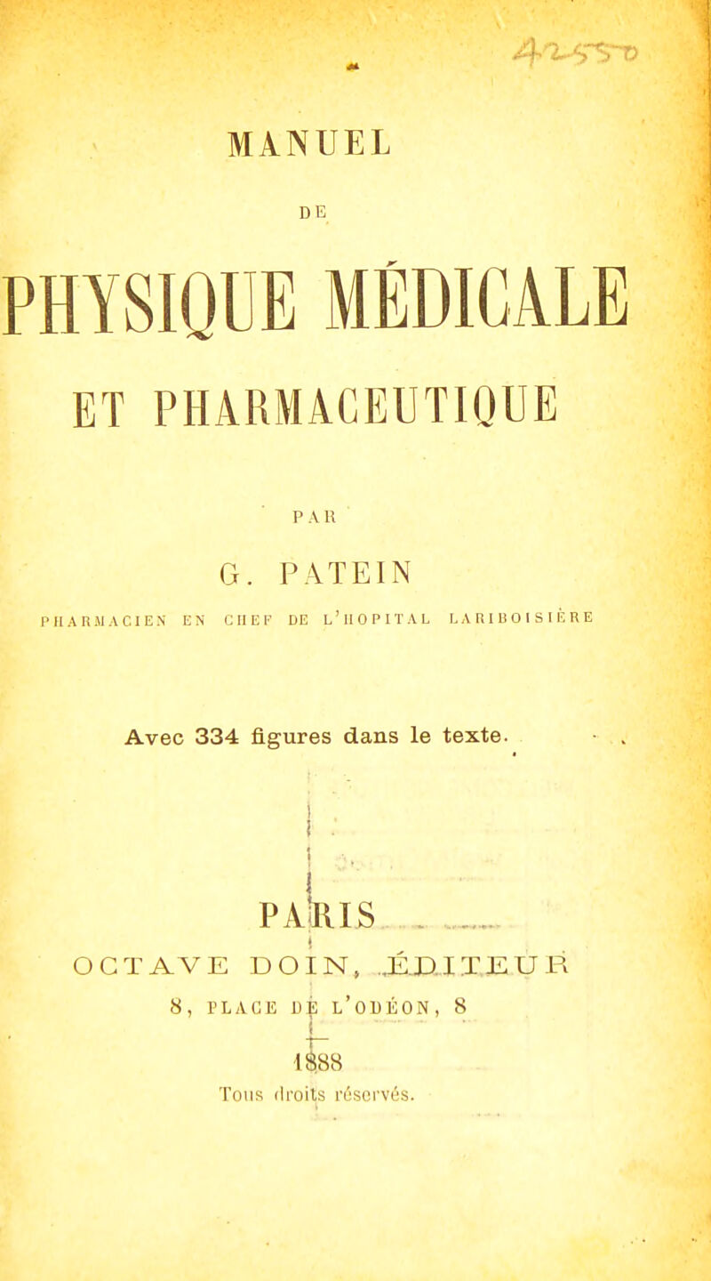 DE PHYSIQUE MÉDICALE ET PHARMACEUTIQUE P A R G. PATEIN PHARMACIEN EN C II E !■' DE l'IIOPITAL L A R I li O 1 S I È R E Avec 334 figures dans le texte. pa|ris , , OCTAVE DO IN» .,É.D.ITEUR 8, PLACE l'oUÉON, 8 1- 1$88 Tous droits résci'vés.