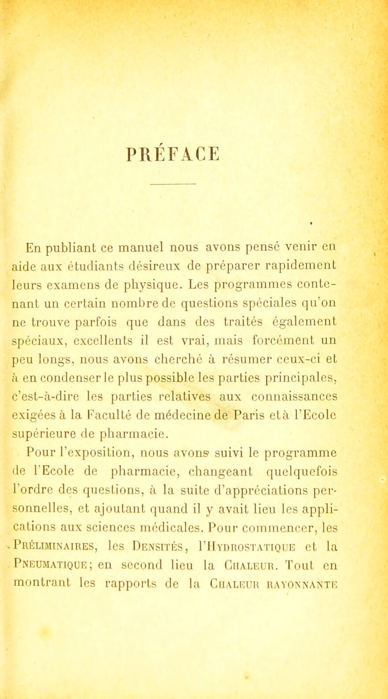 PRÉFACE En publiant ce manuel nous avons pensé venir en aide aux étudiants désireux de préparer rapidement leurs examens de physique. Les programmes conte- nant un certain nombre de questions spéciales qu'on ne trouve parfois que dans des traités également spéciaux, excellents il est vrai, mais forcément un peu longs, nous avons cherché à résumer ceux-ci et à en condenser le plus possible les parties principales, c'est-à-dire les parties relatives aux connaissances exigées à la Faculté de médecine de Paris età l'Ecole supérieure de pharmacie. Pour l'exposition, nous avons suivi le programme (le l'Ecole de pharmacie, changeant quelquefois Tordre des questions, à la suite d'appréciations per- sonnelles, et ajoutant quand il y avait lieu les appli- cations aux sciences médicales. Pour commencer, les .Préliminaires, les Densités, I'Hydrostatique et la Pneumatiqur; en second lieu la Chaleur. Tout en montrant les rappoi'ts de la Cijaliîuu rayonnante