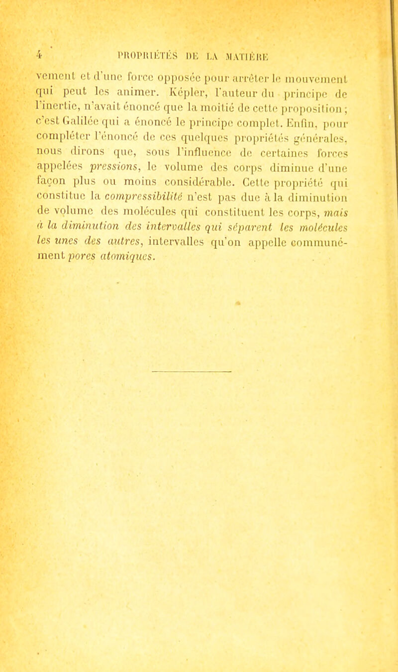 vciUGiil, et d'une force opposée pour .u'i'èler li; niouveuieul qui peut les animer. Kepler, Tauteur du principe de l'inerlic, n'avait énoncé que la moitié de cette proposilion ; c'est Galilée qui a énoncé le principe complet. Enfin, pour compléter l'('iioucé de ces quelques propriétés générales, nous dirons que, sous l'influence de certaines forces appelées pressmis, le volume des corps diminue d'une façon plus ou moins considérable. Cette propriété qui constitue la compressibilité n'est pas due à la diminution de volume des molécules qiii constituent les corps, viais à la diminution des intervalles qui séparent les molécules les unes des autres, intervalles qu'on appelle communé- ment pores atomiques.