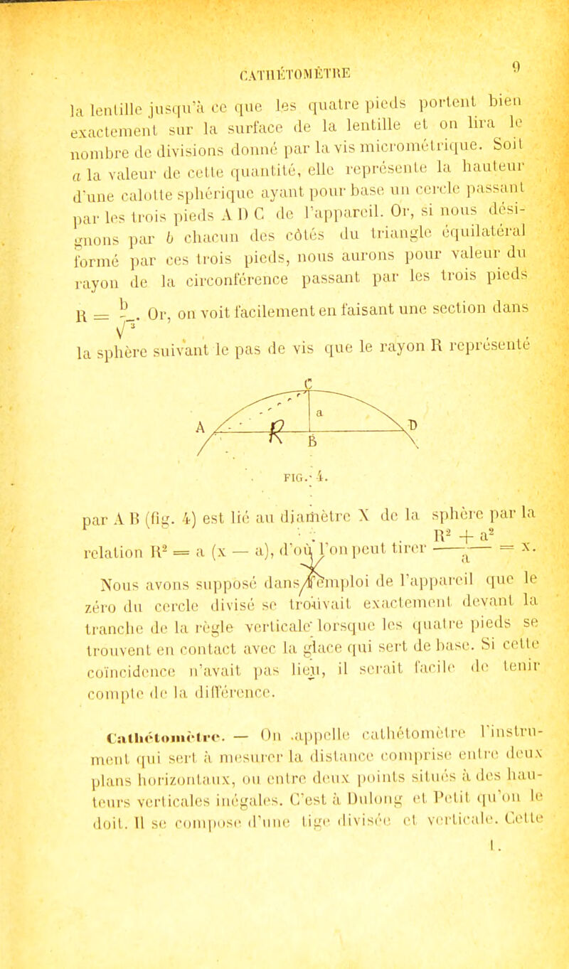 CATIIKTOMÈTUE •' la loiilillo jiifqirà ce que les quatre pieds porleul bien exactement sur la surface «le la lentille et on lira le nombre de divisions donné par lavis micromélrique. Soil a la valeur de cette quantité, elle rcprcsenle la hauteur d-nne calotte sphériquc ayant pour base un cercle passant par les trois pieds A D C de l'appareil. Or, si nous dési- i^nons par b chacun des côtés du triangle équilatéral Formé par ces trois pieds, nous aurons pour valeur du rayon de la circonférence passant par les trois pieds R = Or on voit facilement en faisant une section dans la sphère suivant le pas de vis que le rayon R représente FIG. par A R (fii^. 4) est lié au diariièlre X de la sphère par la relation R^ = a (x — a), d'o^^lon peut tirer — = x. Nous avons supposé dansyl^mploi de l'appareil que le zéro du cercle divisé se trouvait exactement devant la tranche de la règle verticale lorsque les quatre pieds se trouvent en contact avec la glace qui sert de base. Si cette coïncidence n'avait pas liexi, il serait facile de tenir compte de la diiï'érence. CatlictoiiiMi-e. — On .appelle cathétoniètre Tiustm- ment qui sert à mesurer la distance comprise enti'e deux plans horizontaux, ou entre deux points situés à des hau- teurs verticales inégales. C'est à Dulong et Petit qu'on le doit. Il se compose d'une tigi- divisée et verticale. Cette