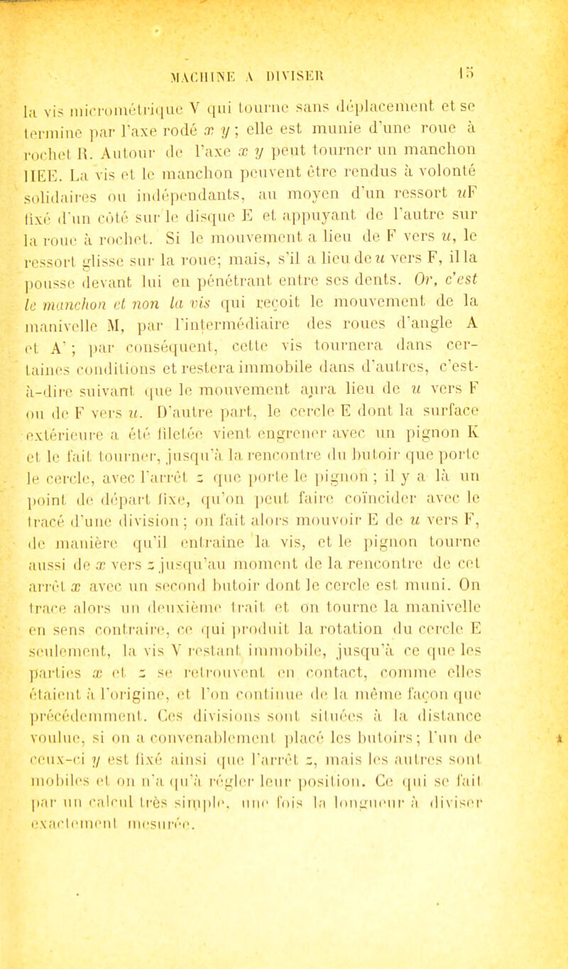 la vi? riiici'omélriqLR' V qui lourne sans (InplaceniLMit et se termine par l'axe rodé x y ; elle est, munie d'une roue à rocliel H. Autour de l'axe a; y peut tourner un manchon IIIÎE. La vis et le manchon peuvent être rendus à volonté solidaii'es ou indépendants, au moyen d'un ressort uF lixé dnn côté sur le disque E et appuyant de l'autre sur la roue à rochet. Si le mouvement a lieu de F vers u, le l'cssort i.disse sur la roue; mais, s'il a lieu de m vers F, il la jiousse devant lui en pénétrant entre ses dents. Or, c'est le manchon et non la vis qui reçoit le mouvement de la manivelle M, par l'intermédiaire des roues d'angle A et A ; i)ar conséquent, cette vis tournera dans cer- taines conditions et restera immobile dans d'autres, c'est- à-dire suivant que le mouvement aiira lieu de ii vers F ou <le F vers u. D'autre part, le cercle E dont la surface extérieure a été liletée vient engrener avec un pignon K et le fait toiu'ner, jusqu'à la rencontre du hutoii- que porte le cercle, avec l'arrêt que poi'te le pignon ; il y a là un j)oint de départ tixe, qu'on peut faire coïncider avec le tracé d'une division; on fait alors mouvoir E de u vers F, de manière qu'il eniraine la vis, et le pignon tourne aussi fie œ vers c jusqu'au moment de la rencontre de cet arj'èt X avec un second butoir dont le cercle est muni. On trace alors un deuxième trait et on tourne la manivelle eu sens contraire, ce qui produit la rotation du cercle E seidement, la vis V restant immobile, jusqu'à ce que les pai'ties X et se l'etrouvent en contact, comme elles étaient à l'origine, et l'on continue de la même façon que précédemment. Ces divisicuis sont situées à la distance voulue, si on a convenablement placé les liutoirs; l'un de ceux-ci y est fixé ainsi (|ue l'an'èt jnais les autres S(uil moi)iles et on n'a (pià i-égier leur ])osilion. C(! qui se fait par un calc\d très siiiiple. une fois la InnL'ueui- à diviser exaclemeni mesurée.