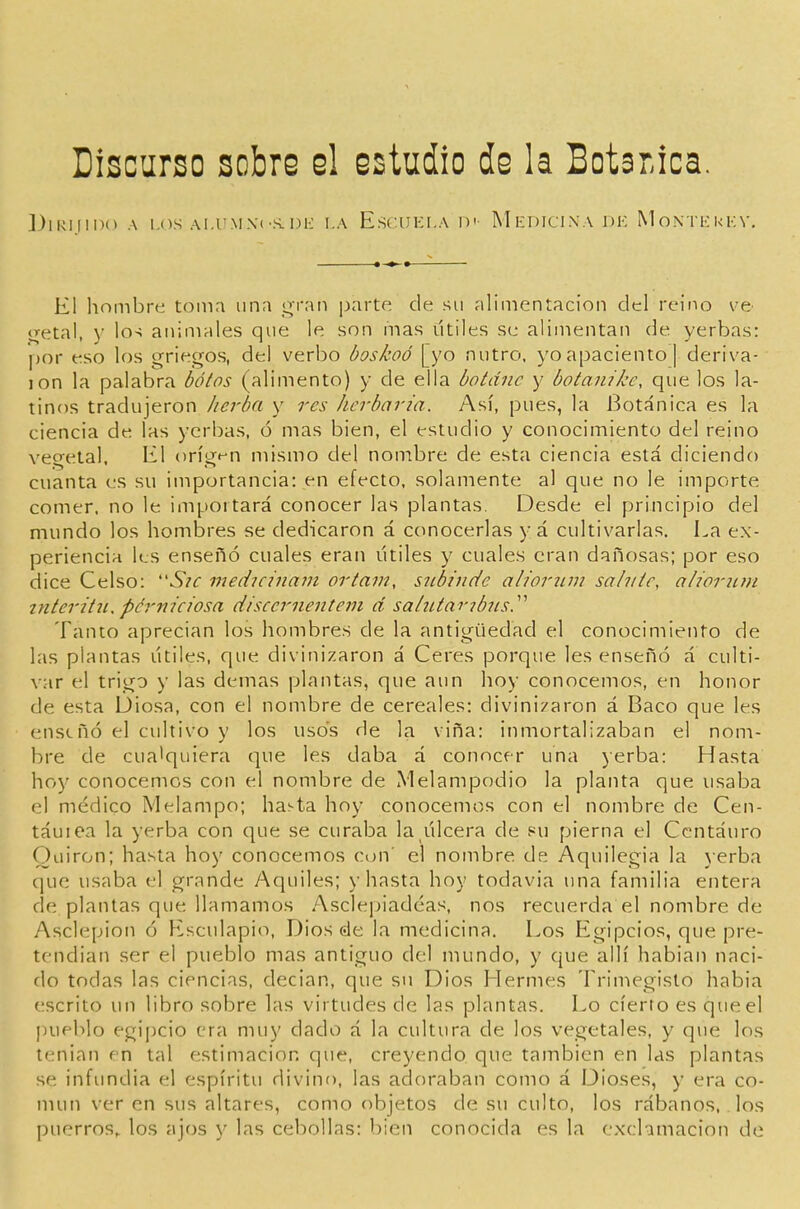 Discurso sobro el ostudio de la Botánica. ])lRI|II)(> A LOS Al.UMXí-S. 1)1-: I.A ESCUKI.A Di MEDICINA DK M O.NTl': k K V, El hombre toma una gran parte de su alimentación del reino ve- <4etal, y los animales que le son mas titiles se alimentan de yerbas: por eso los griegos, del verbo boskoó [yo nutro, yo apaciento] deriva- ion la palabra botos (alimento) y de ella botdnc y botanike, que los la- tinos tradujeron ¡icrba y res Jierbaria. Así, pues, la Botánica es la ciencia de las yerbas, ó mas bien, el estudio y conocimiento del reino vegetal. El orígt-n mismo del nombre de esta ciencia está diciendo cuanta es su importancia: en efecto, solamente al que no le importe comer, no le importará conocer las plantas. Desde el principio del mundo los hombres se dedicaron á conocerlas y á cultivarlas. La ex- periencia les enseñó cuales eran útiles y cuales eran dañosas; por eso dice Celso: 'SíC medicinmn ortam, siibñide alioriim salvíc, alioriim interitíi, pérniciosa discernentem d sahUaribiis.'''' Tanto aprecian los hombres de la antigüedad el conocimiento de las plantas útiles, que divinizaron á Ceres porque les enseñó á culti- var el trigo y las demás plantas, que aun hoy conocemos, en honor de esta Diosa, con el nonibre de cereales: divinizaron á Baco que les enseñó el cultivo y los usos de la viña: inmortalizaban el nom- bre de cualquiera que les daba á conocer una jerba: Hasta hoy conocemos con el nombre de iVlelampodio la planta que usaba el médico Melampo; hasta hoy conocemos con el nombre de Cen- táuiea la yerba con que se curaba la úlcera de s^u pierna el Centauro Ouiron; hasta hoy conocemos con' el nombre de Aquilegia la 3erba que usaba el grande y\quiles; y hasta hoy todavía una familia entera de plantas que llamamos Asclepiadéas, nos recuerda el nombre de Asclepion ó Esculapio, Dios de la medicina. Los Egipcios, que pre- tendían ser el pueblo mas antiguo del mundo, y que allí hablan naci- do todas las ciencias, decian, que su Dios Llermes Trimegisto habia escrito un libro sobre las virtudes de las plantas. Lo cierto es que el pueblo egipcio era muy dado á la cultura de los vegetales, y que los tenian en tal estimación que, creyendo que también en las plantas se infundía el espíritu divino, las adoraban como á Dioses, y era co- mún ver en sus altares, como objetos de su culto, los rábanos, los puerros,, los ajos y las cebollas: bien conocida es la exclamación de