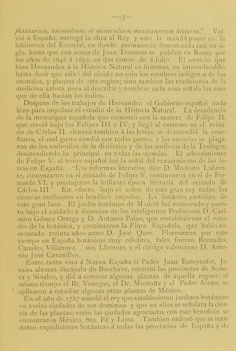 —'3 — planlar/íiu, aiuinalntiu, ct inineraliuin inexicanoriiiii histúria Vol- vió á Kspnñn, entregó la obra al Rey y este la mandó poner en la biblioteca del Escorial, en donde permaneció desconocida casi un si- glo, hasta que con notas de Juan Terencio se publicó en Roma por los años de 1648 á 1652, en dos tonios de á folio. El servicio que hizo Hernández á la Historia Natural es inmenso, es imponderable: basta decir que sálv.'j del olvido no solo los nombres indígen isde los animales, )' plaritas de esta región; sino también las tradiciones de la medicina azteca, pues al describir y nombrar cada cosa señala los usos que de ella hacian los indios. Después de los trabajos de Hernández el Gobierno español nada hizo para impulsar el estudio de la Historia Natural. La decadencia de la monarquía española que comenzó con la muerte de Felipe H, que creció bajo los Felipes HI y IV; y llegó al extremo en el reina- do de Cárlos H, alcanzó también á las letras; se d(ísatendió la ense- ñanza, el mal gusto cundió por todas partes, y las escuelas se plaga- ron de los embrollos de la dialéctica y de las sutilezas de la Teología; desatendiendo lo principal en t(-)das las ciencias. El adveniniiento de Felipe. V. al trono español fué la señal del renacimiento de las le- tras en España. Las reformas literarias, dice D. Modesto Lafuen te, comenzaron en el reinado de L'elipe V, continuaron en el de Fer- nando VI, y produjeron la brillante época literaria del reinado de Cárlos III. En efecto, bajo el c¿tro de este gran rey todas las ciencias recibieron un benéfico impulso. La botánica participa de este gran bien. El jardin botánico de M idrid fué restaurado y pues- to bajo el cuidado y dirección de los inteligentes Profesores D. Casi- miro Gómez Ortega y D. Antonio Palau, que restablecieron el estu- dio de la botánica, y continuaron la Flora Española, - que habia co- menzado treinta años antes D. José Ouer. Florecieron por este tiempo en España botánicos muy célebres, tales fueron Bernades, Canales, Villanova,  sso. Llórente, y el clérigo valenciano D. Anto- nio José Cavanilles. Entre tanto vino á Nueva España el Padre Juan Esteynefer, Je- suíta alemán discípulo de Boerhave, recorrió las provincias de Sono- ra y Sinaloa, y dió á conocer algunas plantas de aquella región: al mismo tiempo el Br. Venegas, el Dr. Montaña y el Padre Alzáte se aplicaron á estudiar algunas otras plantas de México. En el año de 1787 mandó el rey que establecieran jardines botánicos en varias ciudades de sus dominios y que en ellos se señalara la cien- cia de las plantas: entre las ciudades agraciadas con este beneficio se encontraron México, Sta. Fé y Lima. También ordenó que se man- daran expediciones botánicas á todas las i)rovMncias de lüspaña y de