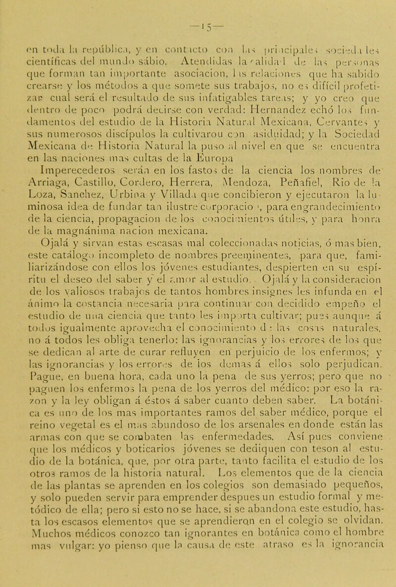 on toda la rtípLÍblici, y en conticto coa pri icipalei soci'nli les científicas del munJo sabio. Atendidas la^alidad de las personas que forman tan importante asociación, 1 \s ri:lacioni.'S que ha sabido crearse y los métodos a que somete sus trabajos, no es difícil profeti- zan cual será el resultado de sus infatigables tareas; y yo creo que dentro de poco podrá decirse con verdad: Hernández echó los fnn- tlamentos del estudio de la Historia Natural Mexicana, Cervantes )• sus numerosos discípulos la cultivarou con asiduidad; y la Sociedad Mexicana ch-; Historia Natural la puso al nivel en que se encuentra en las naciones mas cultas de la Europa Imperecederos serán en los fastos de la ciencia los nombres de Arriaga, Castillo, Cordero, Herrera, Mendoza, Peñafiel, Rio de !a Loza, Sánchez, Urbina y Villad.i que concibieron y ejecutaron la lu- minosa ¡dea de fundar tan ilustre curporacio para engrandecimiento de la ciencia, propagación de los conocimientos útdes, y para honra de la magnánima nación mexicana. Ojalá y sirvan estas escasas mal coleccionadas noticias, ó mas bien, este catálogo incompleto de nombres preeniinente.-s, para que, fami- liarizándose con ellos los jóvenes estudiantes, despierten en su espí- ritu el deseo del saber y el f.mor al estudio. Ojalá y la consideración de los valiosos trabajos de tantos hombres insignes les infunda en el cínimo la costancia necesaria para continuar con decidido empeño el estudio de una ciencia que tanto les importa cultivar; pues aunque á todos igualmente aprovecha el conocimiento d í las cosas naturales, no á todos les obliga tenerlo: las ignorancias y los errores de los que se dedican al arte de curar refluyen en perjuicio de los enfermos; y las ignorancias y los errores de ¡os demás á ellos solo perjudican. Pague, en buena hora, cada uno la pena de sus yerros; pero que no paguen los enfermos la pena de los yerros del médico: por eso la ra- zón y la ley obligan á éstos á saber cuanto deben saber. La botáni- ca es iinc) de los mas importantes ramos del saber médico, porque el reino vegetal es el mas .í-bundoso de los arsenales en donde están las armas con que se combaten las enfermedades. Así pues conviene cjue los médicos y boticarios jóvenes se dediquen con tesón al estu- dio de la botánica, que, por otra parte, tanto facilita el estudio de los otro3 ramos de la historia natural. Los elementos que de la ciencia de las plantas se aprenden en los colegios son demasiado pequeños, y solo pueden servir para emprender después un estudio formal y me- tódico de ella; pero si esto no se hace, si se abandona este estudio, has- ta los escasos elementos que se aprendieron en el colegio se olvidan. Muchos médicos conozco tan ignorantes en botánica como el hombre mas vulgar: yo pienso que la causa de este atraso es la ignorancia