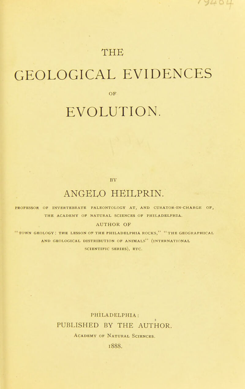 THE GEOLOGICAL EVIDENCES OF EVOLUTION. BY ANGELO HEILPRIN. PROFESSOR OF INVERTEBRATE PALEONTOLOGY AT, AND CURATOR-IN-CHARGE OF, THE ACADEMY OF NATURAL SCIENCES OF PHILADELPHIA. AUTHOR OF town geology: the lesson of the Philadelphia rocks,” “the geographical AND GEOLOGICAL DISTRIBUTION OF ANIMALS” (INTERNATIONAL SCIENTIFIC SERIES), ETC. PHILADELPHIA: PUBLISHED BY THE AUTHOR. Academy of Natural Sciences. 1888.