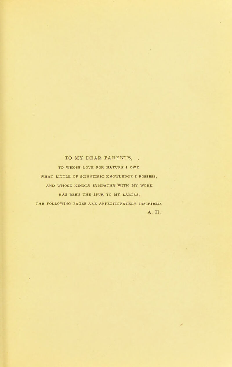 TO MY DEAR PARENTS, . TO WHOSE LOVE FOR NATURE I OWE WHAT LITTLE OF SCIENTIFIC KNOWLEDGE I POSSESS, AND WHOSE KINDLY SYMPATHY WITH MY WORK HAS BEEN THE SPUR TO MY LABORS, THE FOLLOWING PAGES ARE AFFECTIONATELY INSCRIBED. A. H.