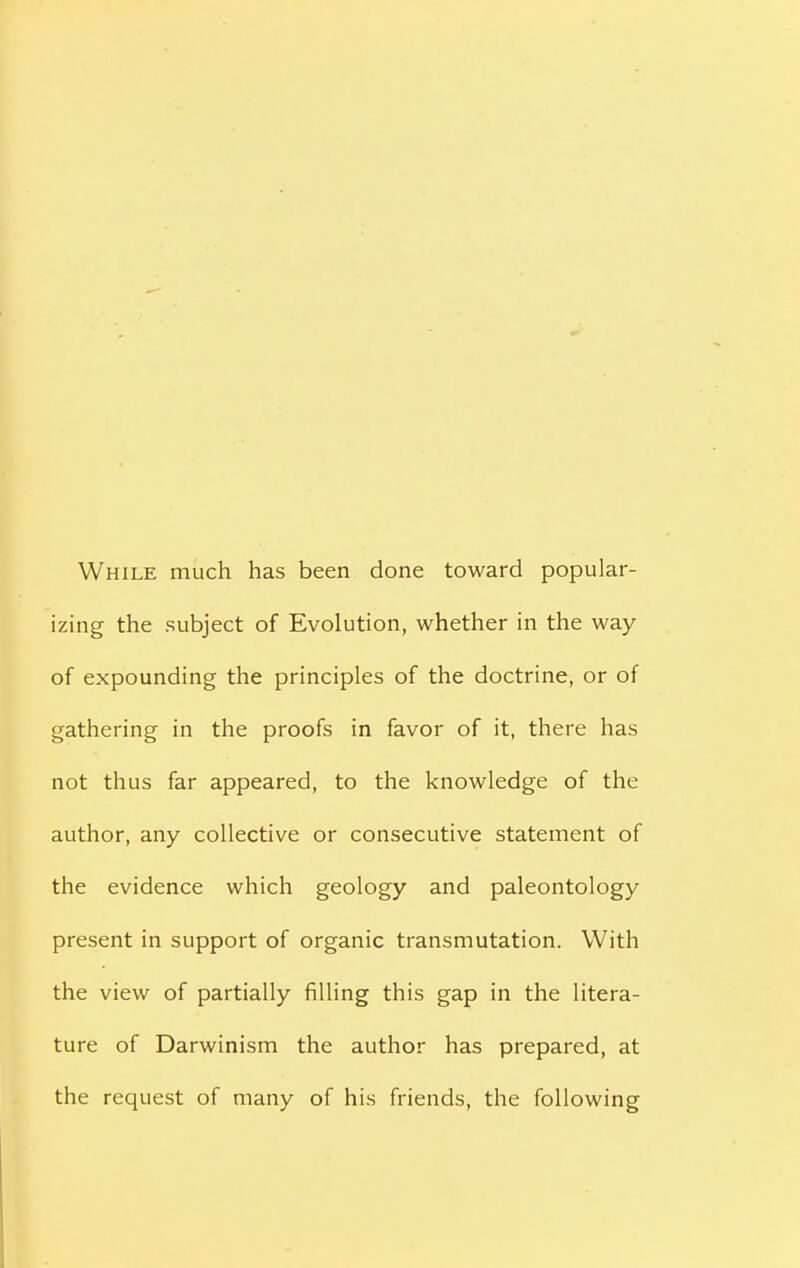 While much has been done toward popular- izing the subject of Evolution, whether in the way of expounding the principles of the doctrine, or of gathering in the proofs in favor of it, there has not thus far appeared, to the knowledge of the author, any collective or consecutive statement of the evidence which geology and paleontology present in support of organic transmutation. With the view of partially filling this gap in the litera- ture of Darwinism the author has prepared, at the request of many of his friends, the following