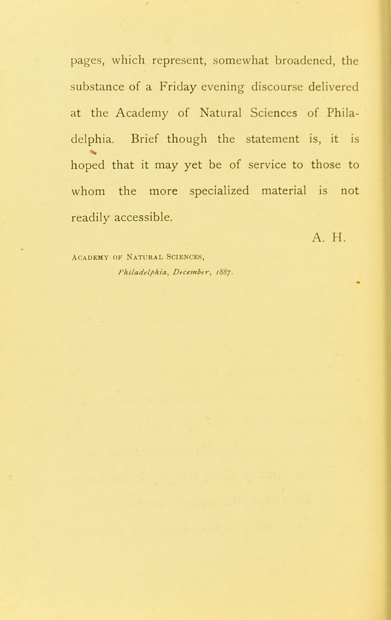 pages, which represent, somewhat broadened, the substance of a Friday evening discourse delivered at the Academy of Natural Sciences of Phila- delphia. Brief though the statement is, it is % hoped that it may yet be of service to those to whom the more specialized material is not readily accessible. A. H. Academy of Natural Sciences, Philadelphia, December, 1887.