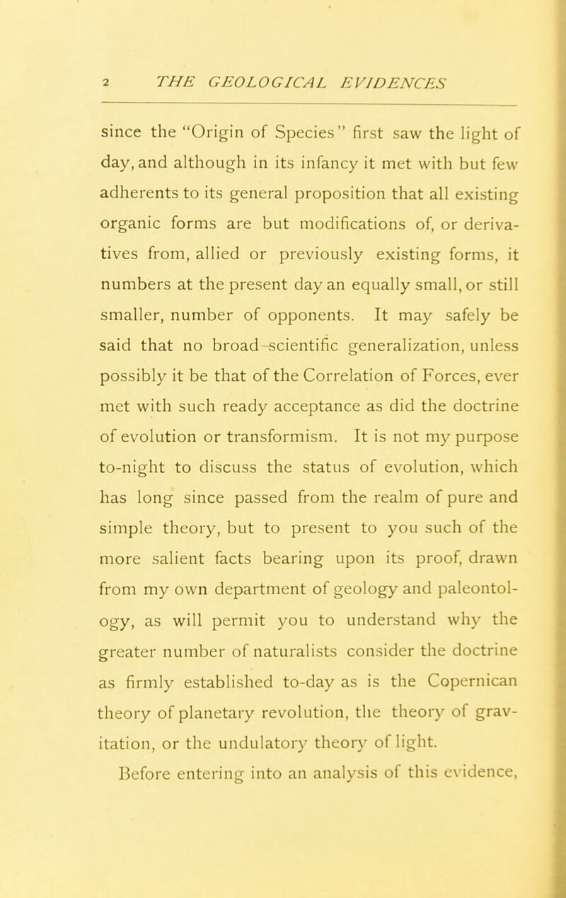 since the “Origin of Species” first saw the light of day, and although in its infancy it met with but few adherents to its general proposition that all existing organic forms are but modifications of, or deriva- tives from, allied or previously existing forms, it numbers at the present day an equally small, or still smaller, number of opponents. It may safely be said that no broad scientific generalization, unless possibly it be that of the Correlation of Forces, ever met with such ready acceptance as did the doctrine of evolution or transformism. It is not my purpose to-night to discuss the status of evolution, which has long since passed from the realm of pure and simple theory, but to present to you such of the more salient facts bearing upon its proof, drawn from my own department of geology and paleontol- ogy, as will permit you to understand why the greater number of naturalists consider the doctrine as firmly established to-day as is the Copernican theory of planetary revolution, the theory of grav- itation, or the undulatory theory of light. Before entering into an analysis of this evidence,