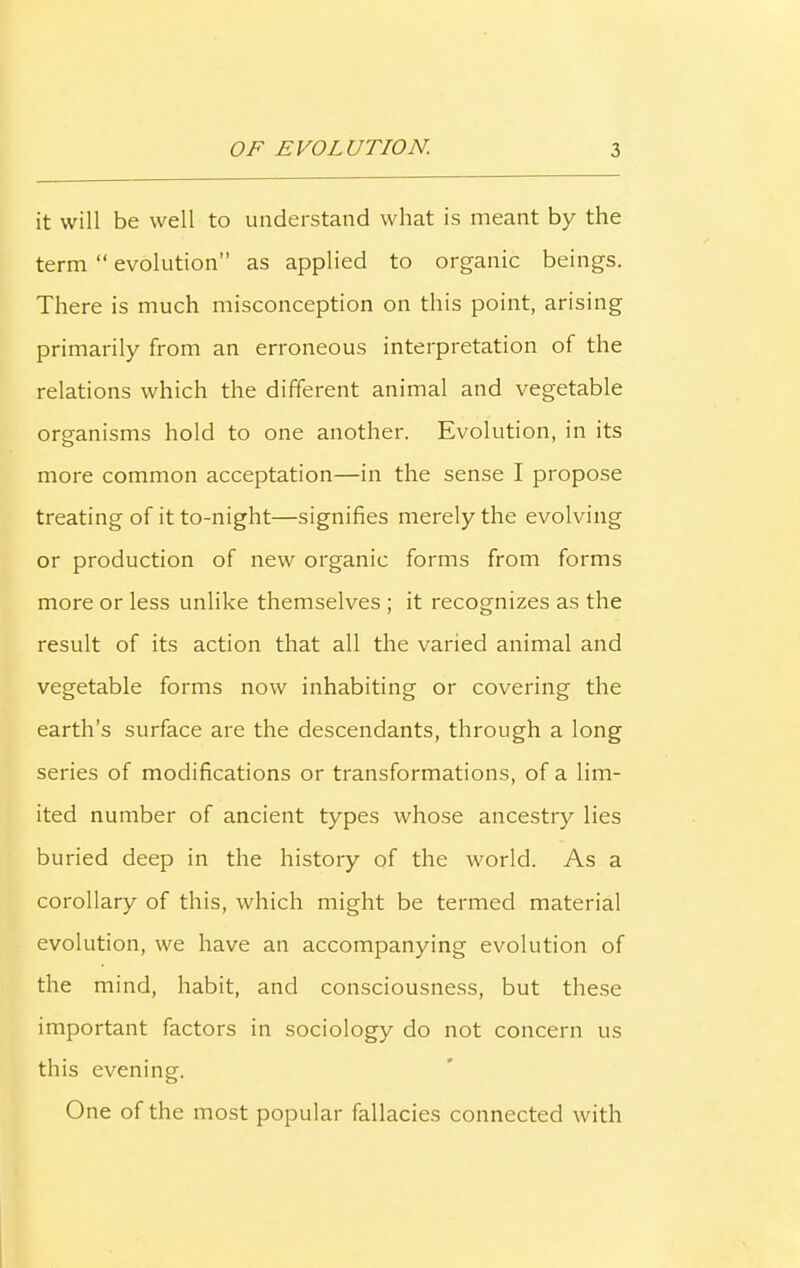 it will be well to understand what is meant by the term “ evolution” as applied to organic beings. There is much misconception on this point, arising primarily from an erroneous interpretation of the relations which the different animal and vegetable organisms hold to one another. Evolution, in its more common acceptation—in the sense I propose treating of it to-night—signifies merely the evolving or production of new organic forms from forms more or less unlike themselves ; it recognizes as the result of its action that all the varied animal and vegetable forms now inhabiting or covering the earth’s surface are the descendants, through a long series of modifications or transformations, of a lim- ited number of ancient types whose ancestry lies buried deep in the history of the world. As a corollary of this, which might be termed material evolution, we have an accompanying evolution of the mind, habit, and consciousness, but these important factors in sociology do not concern us this evening. One of the most popular fallacies connected with