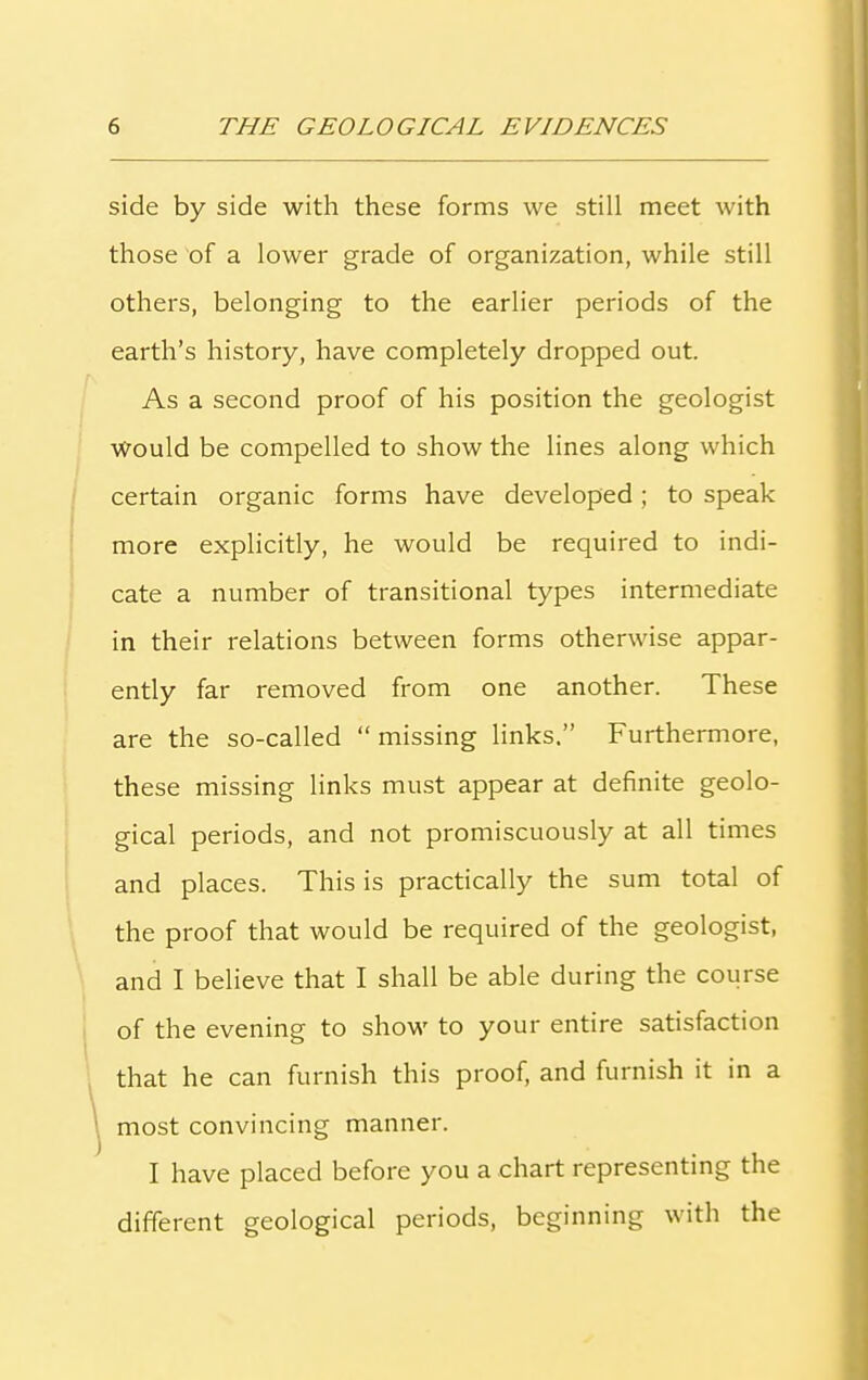 side by side with these forms we still meet with those of a lower grade of organization, while still others, belonging to the earlier periods of the earth’s history, have completely dropped out. As a second proof of his position the geologist Would be compelled to show the lines along which certain organic forms have developed; to speak more explicitly, he would be required to indi- cate a number of transitional types intermediate in their relations between forms otherwise appar- ently far removed from one another. These are the so-called “ missing links.” Furthermore, these missing links must appear at definite geolo- gical periods, and not promiscuously at all times and places. This is practically the sum total of the proof that would be required of the geologist, and I believe that I shall be able during the course of the evening to show to your entire satisfaction that he can furnish this proof, and furnish it in a most convincing manner. I have placed before you a chart representing the different geological periods, beginning with the