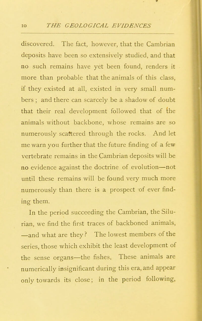 discovered. The fact, however, that the Cambrian deposits have been so extensively studied, and that no such remains have yet been found, renders it more than probable that the animals of this class, if they existed at all, existed in very small num- bers ; and there can scarcely be a shadow of doubt that their real development followed that of the animals without backbone, whose remains are so numerously scattered through the rocks. And let me warn you further that the future finding of a few vertebrate remains in the Cambrian deposits will be no evidence against the doctrine of evolution—not until these remains will be found very much more numerously than there is a prospect of ever find- ing them. In the period succeeding the Cambrian, the Silu- rian, we find the first traces of backboned animals, —and what are they ? The lowest members of the series, those which exhibit the least development of the sense organs—the fishes. These animals are numerically insignificant during this era, and appear only towards its close; in the period following,