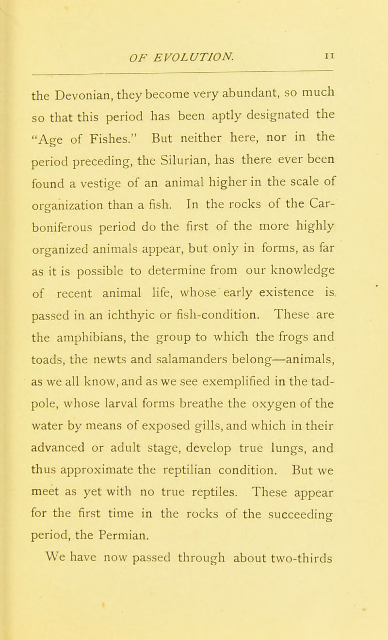 the Devonian, they become very abundant, so much so that this period has been aptly designated the “Age of Fishes.” But neither here, nor in the period preceding, the Silurian, has there ever been found a vestige of an animal higher in the scale of organization than a fish. In the rocks of the Car- boniferous period do the first of the more highly organized animals appear, but only in forms, as far as it is possible to determine from our knowledge of recent animal life, whose early existence is passed in an ichthyic or fish-condition. These are the amphibians, the group to which the frogs and toads, the newts and salamanders belong—animals, as we all know, and as we see exemplified in the tad- pole, whose larval forms breathe the oxygen of the water by means of exposed gills, and which in their advanced or adult stage, develop true lungs, and thus approximate the reptilian condition. But we meet as yet with no true reptiles. These appear for the first time in the rocks of the succeeding period, the Permian. We have now passed through about two-thirds