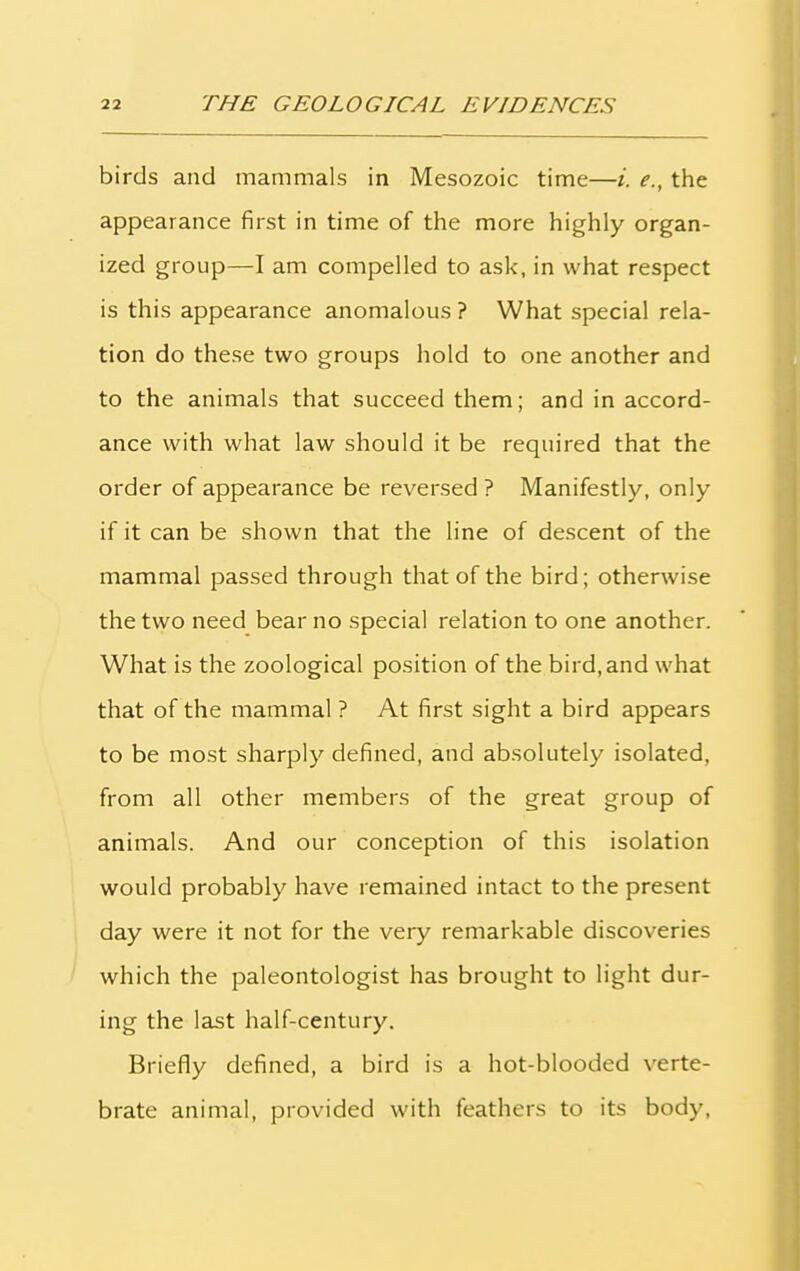 birds and mammals in Mesozoic time—i. e., the appearance first in time of the more highly organ- ized group—I am compelled to ask, in what respect is this appearance anomalous ? What special rela- tion do these two groups hold to one another and to the animals that succeed them; and in accord- ance with what law should it be required that the order of appearance be reversed ? Manifestly, only if it can be shown that the line of descent of the mammal passed through that of the bird; otherwise the two need bear no special relation to one another. What is the zoological position of the bird, and what that of the mammal ? At first sight a bird appears to be most sharply defined, and absolutely isolated, from all other members of the great group of animals. And our conception of this isolation would probably have remained intact to the present day were it not for the very remarkable discoveries which the paleontologist has brought to light dur- ing the last half-century. Briefly defined, a bird is a hot-blooded verte- brate animal, provided with feathers to its body,