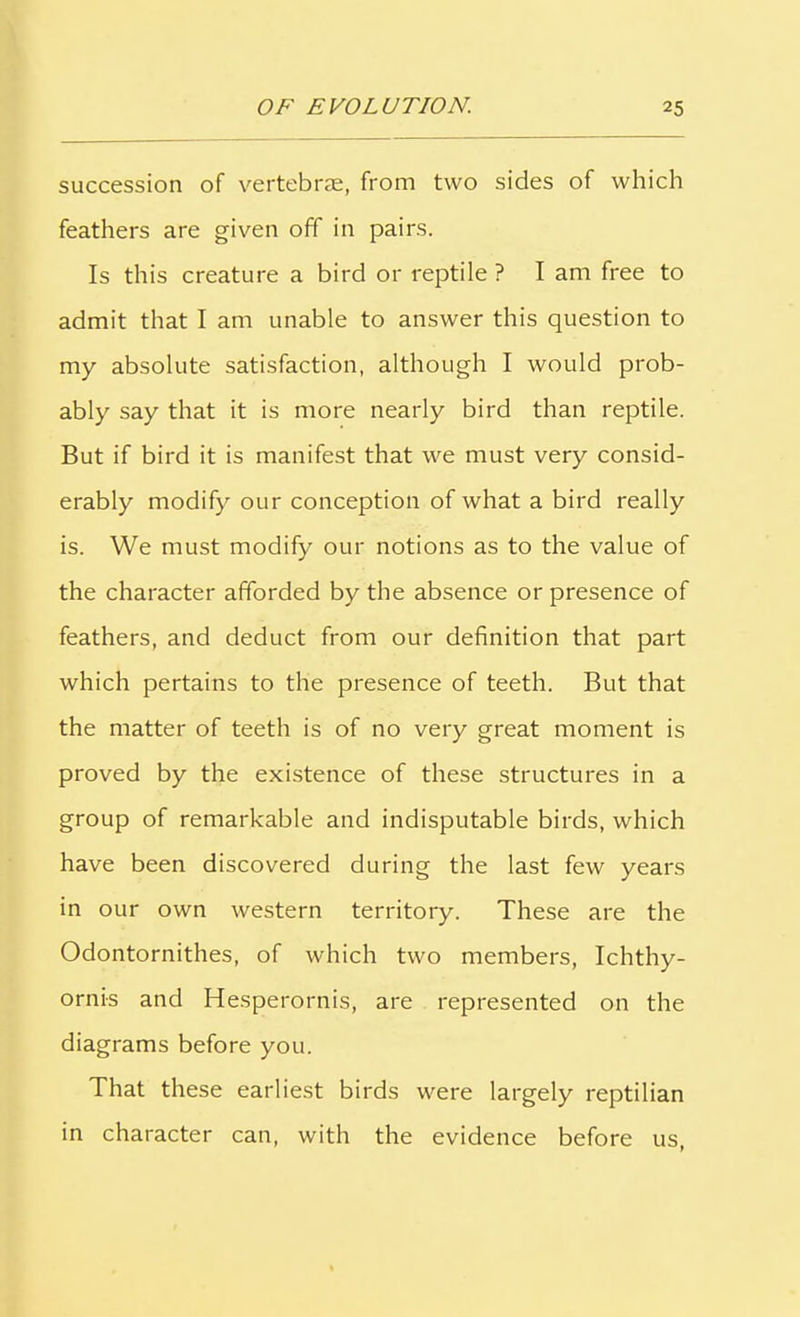 succession of vertebrae, from two sides of which feathers are given off in pairs. Is this creature a bird or reptile ? I am free to admit that I am unable to answer this question to my absolute satisfaction, although I would prob- ably say that it is more nearly bird than reptile. But if bird it is manifest that we must very consid- erably modify our conception of what a bird really is. We must modify our notions as to the value of the character afforded by the absence or presence of feathers, and deduct from our definition that part which pertains to the presence of teeth. But that the matter of teeth is of no very great moment is proved by the existence of these structures in a group of remarkable and indisputable birds, which have been discovered during the last few years in our own western territory. These are the Odontornithes, of which two members, Ichthy- ornis and Hesperornis, are represented on the diagrams before you. That these earliest birds were largely reptilian in character can, with the evidence before us,