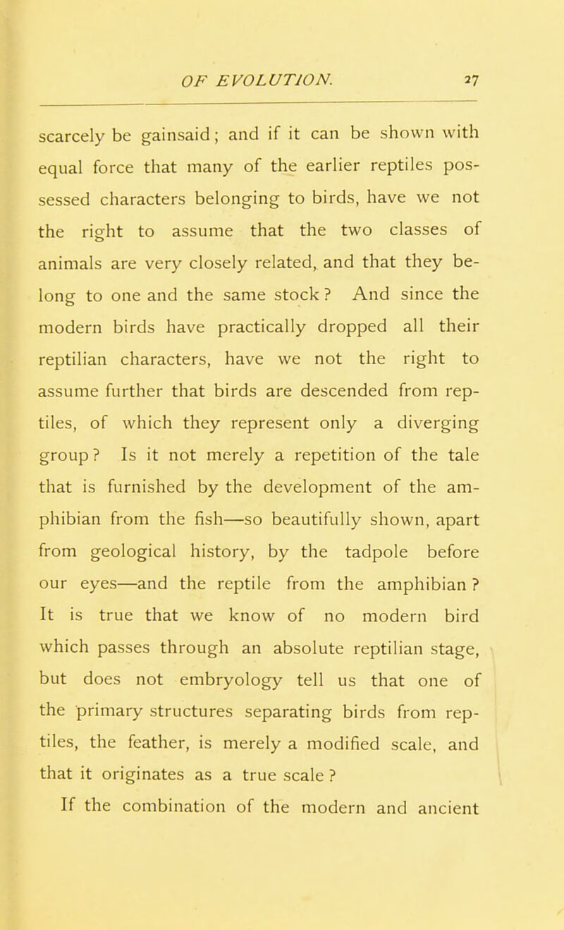 scarcely be gainsaid; and if it can be shown with equal force that many of the earlier reptiles pos- sessed characters belonging to birds, have we not the right to assume that the two classes of animals are very closely related, and that they be- long to one and the same stock ? And since the modern birds have practically dropped all their reptilian characters, have we not the right to assume further that birds are descended from rep- tiles, of which they represent only a diverging group ? Is it not merely a repetition of the tale that is furnished by the development of the am- phibian from the fish—so beautifully shown, apart from geological history, by the tadpole before our eyes—and the reptile from the amphibian ? It is true that we know of no modern bird which passes through an absolute reptilian stage, but does not embryology tell us that one of the primary structures separating birds from rep- tiles, the feather, is merely a modified scale, and that it originates as a true scale ? If the combination of the modern and ancient