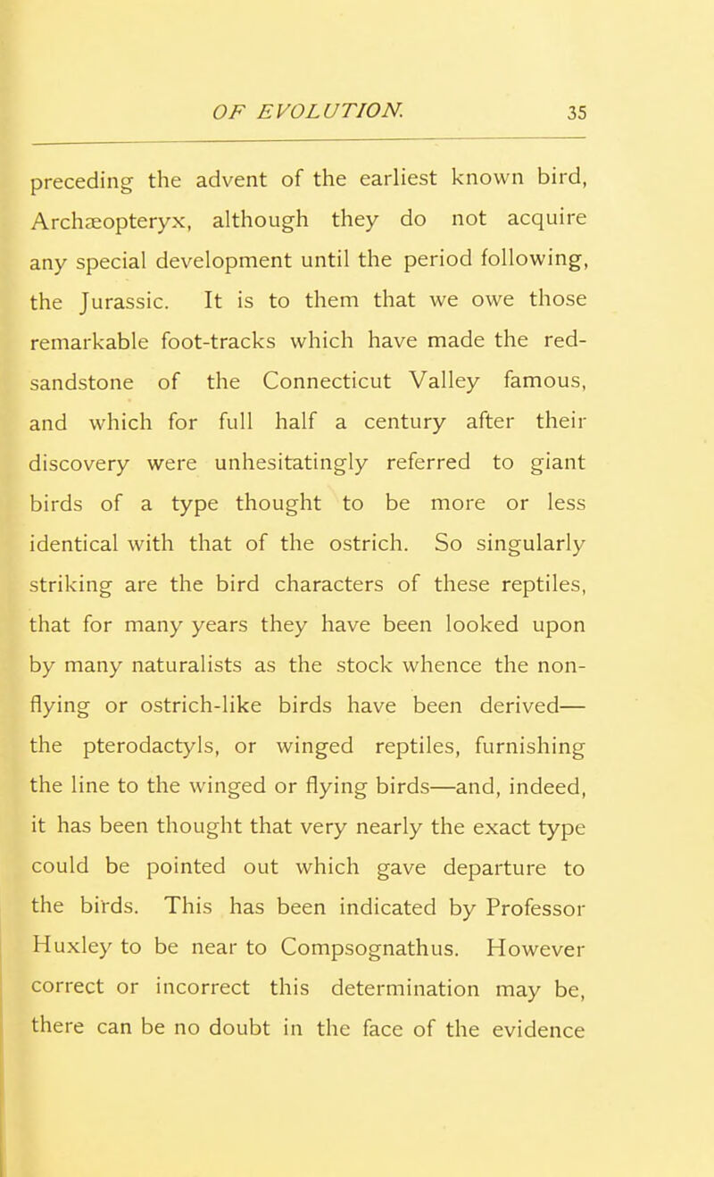 preceding the advent of the earliest known bird, Archaeopteryx, although they do not acquire any special development until the period following, the Jurassic. It is to them that we owe those remarkable foot-tracks which have made the red- sandstone of the Connecticut Valley famous, and which for full half a century after their discovery were unhesitatingly referred to giant birds of a type thought to be more or less identical with that of the ostrich. So singularly striking are the bird characters of these reptiles, that for many years they have been looked upon by many naturalists as the stock whence the non- flying or ostrich-like birds have been derived— the pterodactyls, or winged reptiles, furnishing the line to the winged or flying birds—and, indeed, it has been thought that very nearly the exact type could be pointed out which gave departure to the birds. This has been indicated by Professor Huxley to be near to Compsognathus. However correct or incorrect this determination may be, there can be no doubt in the face of the evidence