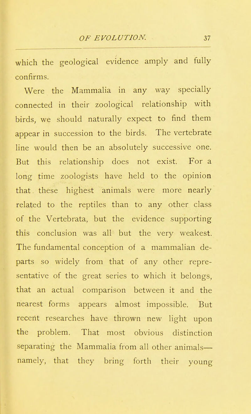 which the geological evidence amply and fully confirms. Were the Mammalia in any way specially connected in their zoological relationship with birds, we should naturally expect to find them appear in succession to the birds. The vertebrate line would then be an absolutely successive one. But this relationship does not exist. For a long time zoologists have held to the opinion that these highest animals were more nearly related to the reptiles than to any other class of the Vertebrata, but the evidence supporting this conclusion was all but the very weakest. The fundamental conception of a mammalian de- parts so widely from that of any other repre- sentative of the great series to which it belongs, that an actual comparison between it and the nearest forms appears almost impossible. But recent researches have thrown new light upon the problem. That most obvious distinction separating the Mammalia from all other animals— namely, that they bring forth their young