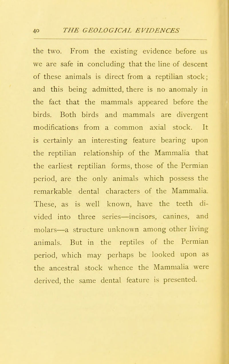 the two. From the existing evidence before us we are safe in concluding that the line of descent of these animals is direct from a reptilian stock; and this being admitted, there is no anomaly in the fact that the mammals appeared before the birds. Both birds and mammals are divergent modifications from a common axial stock. It is certainly an interesting feature bearing upon the reptilian relationship of the Mammalia that the earliest reptilian forms, those of the Permian period, are the only animals which possess the remarkable dental characters of the Mammalia. These, as is well known, have the teeth di- vided into three series—incisors, canines, and molars—a structure unknown among other living animals. But in the reptiles of the Permian period, which may perhaps be looked upon as the ancestral stock whence the Mammalia were derived, the same dental feature is presented.