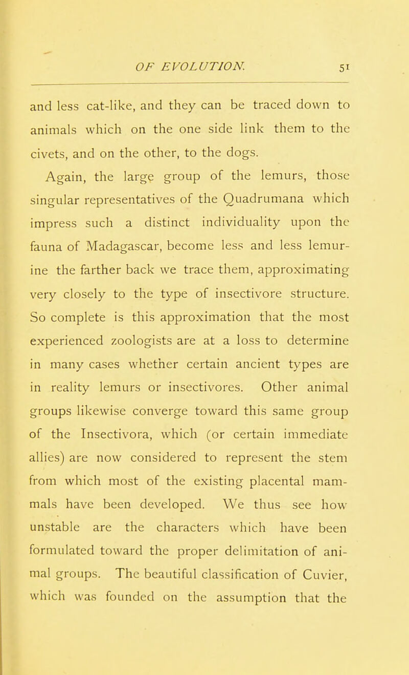 and less cat-like, and they can be traced down to animals which on the one side link them to the civets, and on the other, to the dogs. Again, the large group of the lemurs, those singular representatives of the Quadrumana which impress such a distinct individuality upon the fauna of Madagascar, become less and less lemur- ine the farther back we trace them, approximating very closely to the type of insectivore structure. So complete is this approximation that the most experienced zoologists are at a loss to determine in many cases whether certain ancient types are in reality lemurs or insectivores. Other animal groups likewise converge toward this same group of the Insectivora, which (or certain immediate allies) are now considered to represent the stem from which most of the existing placental mam- mals have been developed. We thus see how unstable are the characters which have been formulated toward the proper delimitation of ani- mal groups. The beautiful classification of Cuvier, which was founded on the assumption that the