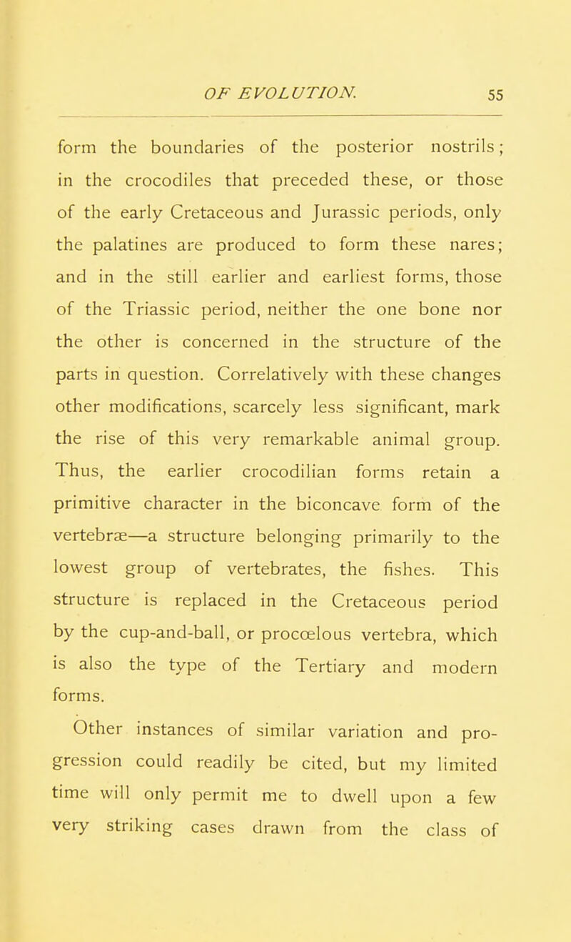 form the boundaries of the posterior nostrils ; in the crocodiles that preceded these, or those of the early Cretaceous and Jurassic periods, only the palatines are produced to form these nares; and in the still earlier and earliest forms, those of the Triassic period, neither the one bone nor the other is concerned in the structure of the parts in question. Correlatively with these changes other modifications, scarcely less significant, mark the rise of this very remarkable animal group. Thus, the earlier crocodilian forms retain a primitive character in the biconcave form of the vertebrae—a structure belonging primarily to the lowest group of vertebrates, the fishes. This structure is replaced in the Cretaceous period by the cup-and-ball, or proccelous vertebra, which is also the type of the Tertiary and modern forms. Other instances of similar variation and pro- gression could readily be cited, but my limited time will only permit me to dwell upon a few very striking cases drawn from the class of