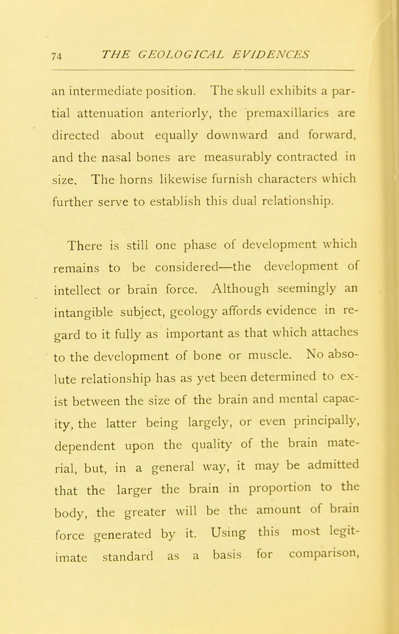an intermediate position. The skull exhibits a par- tial attenuation anteriorly, the premaxillaries are directed about equally downward and forward, and the nasal bones are measurably contracted in size. The horns likewise furnish characters which further serve to establish this dual relationship. There is still one phase of development which remains to be considered—the development of intellect or brain force. Although seemingly an intangible subject, geology affords evidence in re- gard to it fully as important as that which attaches to the development of bone or muscle. No abso- lute relationship has as yet been determined to ex- ist between the size of the brain and mental capac- ity, the latter being largely, or even principally, dependent upon the quality of the brain mate- rial, but, in a general way, it may be admitted that the larger the brain in proportion to the body, the greater will be the amount of brain force generated by it. Using this most legit- imate standard as a basis for comparison,