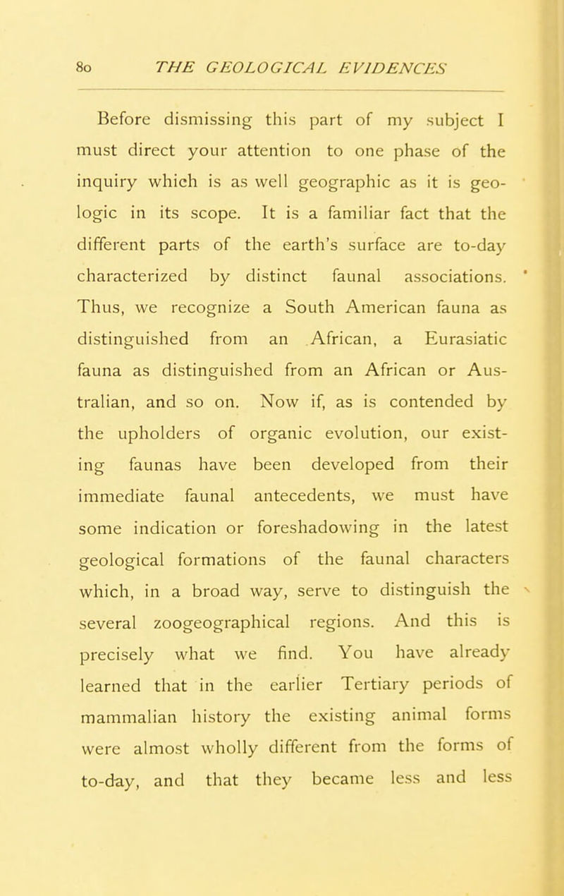 Before dismissing this part of my subject I must direct your attention to one phase of the inquiry which is as well geographic as it is geo- logic in its scope. It is a familiar fact that the different parts of the earth’s surface are to-day characterized by distinct faunal associations. Thus, we recognize a South American fauna as distinguished from an African, a Eurasiatic fauna as distinguished from an African or Aus- tralian, and so on. Now if, as is contended by the upholders of organic evolution, our exist- ing faunas have been developed from their immediate faunal antecedents, we must have some indication or foreshadowing in the latest geological formations of the faunal characters which, in a broad way, serve to distinguish the several zoogeographical regions. And this is precisely what we find. You have already learned that in the earlier Tertiary periods of mammalian history the existing animal forms were almost wholly different from the forms of to-day, and that they became less and less