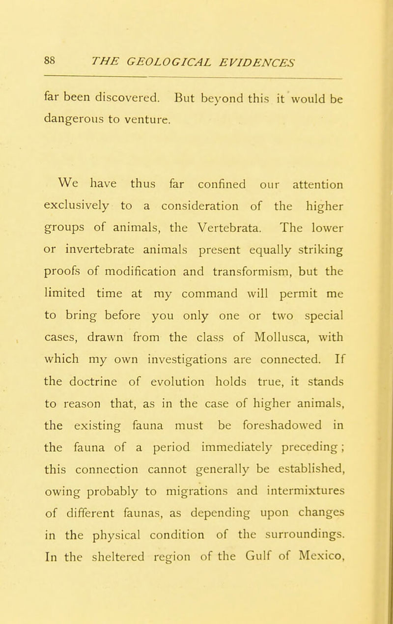 far been discovered. But beyond this it would be dangerous to venture. We have thus far confined our attention exclusively to a consideration of the higher groups of animals, the Vertebrata. The lower or invertebrate animals present equally striking proofs of modification and transformism, but the limited time at my command will permit me to bring before you only one or two special cases, drawn from the class of Mollusca, with which my own investigations are connected. If the doctrine of evolution holds true, it stands to reason that, as in the case of higher animals, the existing fauna must be foreshadowed in the fauna of a period immediately preceding; this connection cannot generally be established, owing probably to migrations and intermixtures of different faunas, as depending upon changes in the physical condition of the surroundings. In the sheltered region of the Gulf of Mexico,