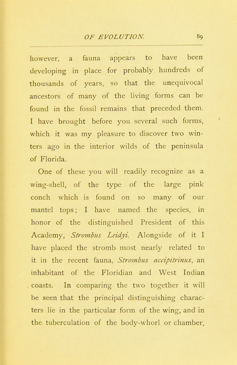 however, a fauna appears to have been developing in place for probably hundreds of thousands of years, so that the unequivocal ancestors of many of the living forms can be found in the fossil remains that preceded them. I have brought before you several such forms, which it was my pleasure to discover two win- ters ago in the interior wilds of the peninsula of Florida. One of these you will readily recognize as a wing-shell, of the type of the large pink conch which is found on so many of our mantel tops; I have named the species, in honor of the distinguished President of this Academy, Strombus Leidyi. Alongside of it I have placed the stromb most nearly related to it in the recent fauna, Strombus accipitrinus, an inhabitant of the Floridian and West Indian coasts. In comparing the two together it will be seen that the principal distinguishing charac- ters lie in the particular form of the wing, and in the tuberculation of the body-whorl or chamber,