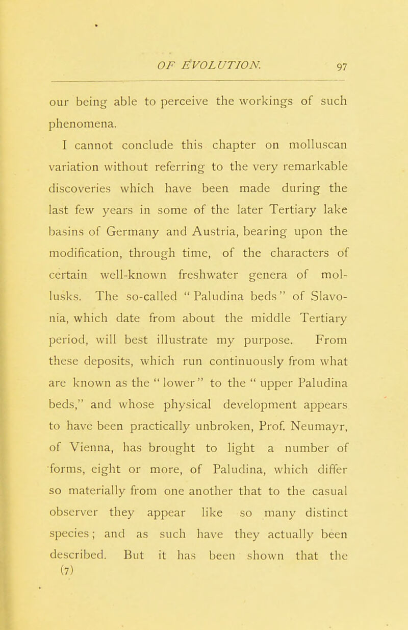 our being able to perceive the workings of such phenomena. I cannot conclude this chapter on molluscan variation without referring to the very remarkable discoveries which have been made during the last few years in some of the later Tertiary lake basins of Germany and Austria, bearing upon the modification, through time, of the characters of certain well-known freshwater genera of mol- lusks. The so-called “ Paludina beds” of Slavo- nia, which date from about the middle Tertiary period, will best illustrate my purpose. From these deposits, which run continuously from what are known as the “ lower” to the “ upper Paludina beds,” and whose physical development appears to have been practically unbroken, Prof. Neumayr, of Vienna, has brought to light a number of forms, eight or more, of Paludina, which differ so materially from one another that to the casual observer they appear like so many distinct species; and as such have they actually been described. But it has been shown that the (7)