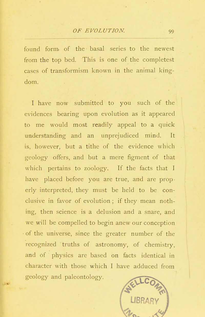 found form- of the basal series to the newest from the top bed. This is one of the completest cases of transformism known in the animal king- dom. I have now submitted to you such of the evidences bearing upon evolution as it appeared to me would most readily appeal to a quick understanding and an unprejudiced mind. It is, however, but a tithe of the evidence which geology offers, and but a mere figment of that which pertains to zoology. If the facts that I have placed before you are true, and are prop- erly interpreted, they must be held to be con- clusive in favor of evolution ; if they mean noth- ing, then science is a delusion and a snare, and we will be compelled to begin anew our conception • of the universe, since the greater number of the recognized truths of astronomy, of chemistry, and of physics are based on facts identical in character with those which I have adduced from geology and paleontology