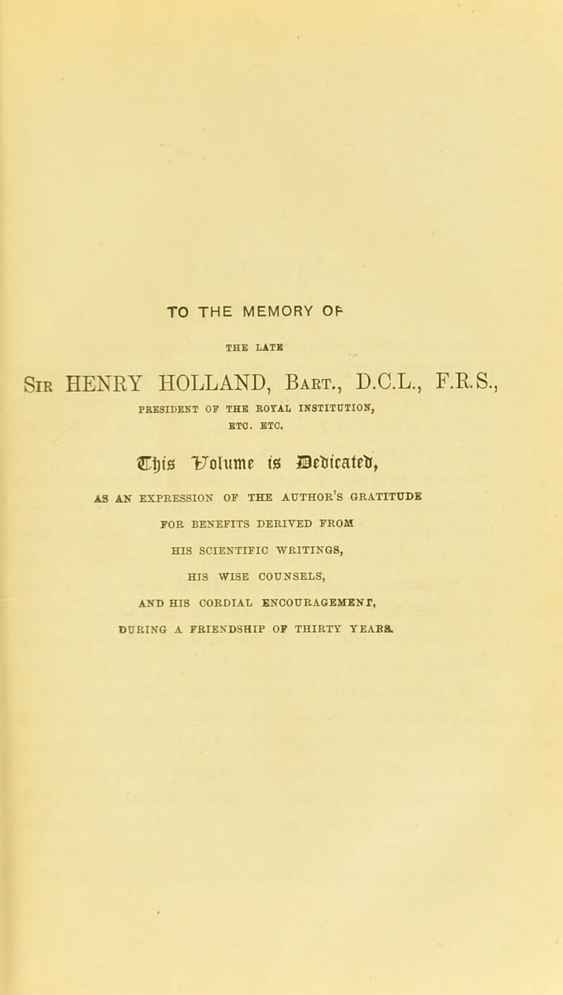 TO THE MEMORY Of= THE LATB Sir henry HOLLAND, Bart., D.C.L., F.RS., PRESIDENT OF THE ROYAL INSTIinilOK, ETC. ETC. CI) is Uolume is BzWatt^, AS AU EXPEESSION OF THE AUTHOR'S GRATITUDE FOR BEKEFITS DERIVED FROM HIS SCIENTIFIC WRITINGS, HIS WISE COUNSELS, AND HIS CORDIAL BNCOURAGEMENr, DURING A FRIENDSHIP OF THIRTY YEARS,