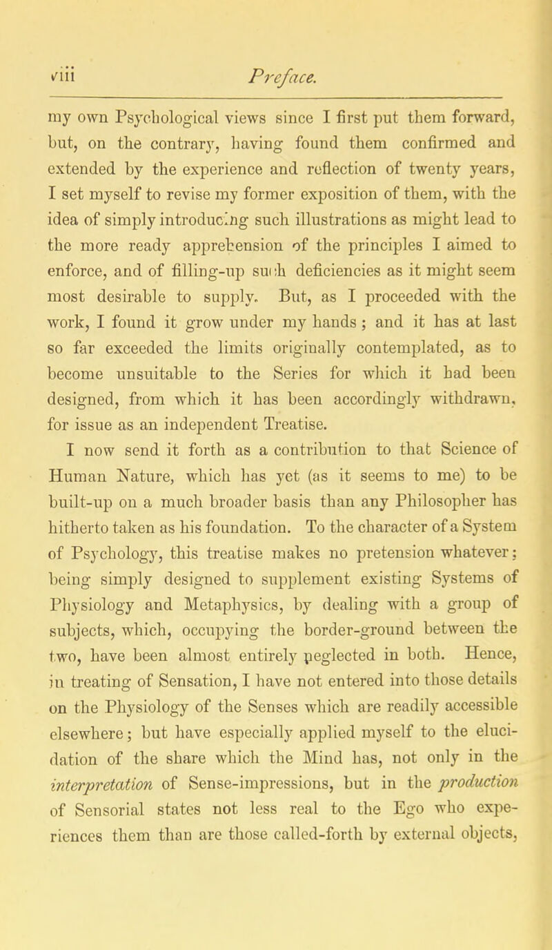 ray own Psychological views since I first put them forward, but, on the contrary, having found them confirmed and extended by tbe experience and reflection of twenty years, I set myself to revise my former exposition of them, with the idea of simply introducing such illustrations as might lead to the more ready apprehension of the principles I aimed to enforce, and of filling-up such deficiencies as it might seem most desirable to supply. But, as I proceeded with the work, I found it grow under my hands; and it has at last so far exceeded the limits originally contemplated, as to become unsuitable to the Series for which it had been designed, from which it has been according^ withdrawn, for issue as an independent Treatise. I now send it forth as a contribution to that Science of Human Nature, which has yet (as it seems to me) to be built-up on a much broader basis than any Philosopher has hitherto taken as his foundation. To the character of a System of Psychology, this treatise makes no pretension whatever: being simply designed to supplement existing Systems of Physiology and Metaphysics, by dealing with a group of subjects, which, occupying the border-ground between the two, have been almost entirely peglected in both. Hence, in treating of Sensation, I have not entered into those details on the Physiology of the Senses which are readily accessible elsewhere; but have especially applied myself to the eluci- dation of the share which the Mind has, not only in the interpretation of Sense-impressions, but in the production of Sensorial states not less real to the Ego who expe- riences them than are those called-forth by external objects,