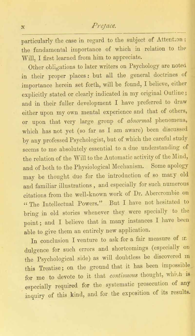 particularly tlie case in regard to the subject of Attention : the fundamental importance of which in relation to tlip Will, I first learned from him to appreciate. Other obligations to later writers on Psychology are noted in their proper places: but all the general doctrines of importance herein set forth, will be found, I believe, either explicitly stated or clearly indicated in my original Outline; and in their fuller development I have preferred to draw either upon my own mental experience and that of others, or upon that very large group of abnormal phenomena, which has not yet (so far as I am aware) been discussed by any professed Psychologist, but of which the careful study seems to me absolutely essential to a due understanding of the relation of the Will to the Automatic activity of the Mind, and of both to the Physiological Mechanism. Some apology may be thought due for the introduction of so maty old and familiar illustrations , and especially for such numerous citations from the well-known work of Dr. Abercrombie on  The Intellectual Powers. But I have not hesitated to bring in old stories whenever they were specially to the point; and I believe that in many instances I have been able to give them an entirely new application. In conclusion I venture to ask for a fair measure of m dulgence for such errors and shortcomings (especially on the°Psychological side) as will doubtless be discovered m this Treatise; on the ground that it has been impossible for mo to devote to it that continuous thought, whi'.h is especially required for the systematic prosecution of any inquiry of this kind, and for the exposition of its results.