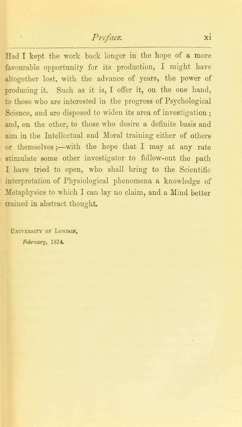 Had I kept the work back longer in the hope of a more favourable opportunity for its production, I might have altogether lost, -with the advance of years, the power of producing it. Such as it is, I offer it, on the one hand, to those who are interested in the progress of Psychological Science, and are disposed to widen its area of investigation ; and, on the other, to those who desire a definite basis and aim in the Intellectual and Moral training either of others or themselves;—with the hope that I may at any rate stimulate some other investigator to follow-out the path I have tried to open, who shall bring to the Scientific interpretation of Physiological phenomena a knowledge of Metaphysics to which I can lay no claim, and a Mind better trained in abstract thought. UXITEESiTY OF LONDON, February, 1874.