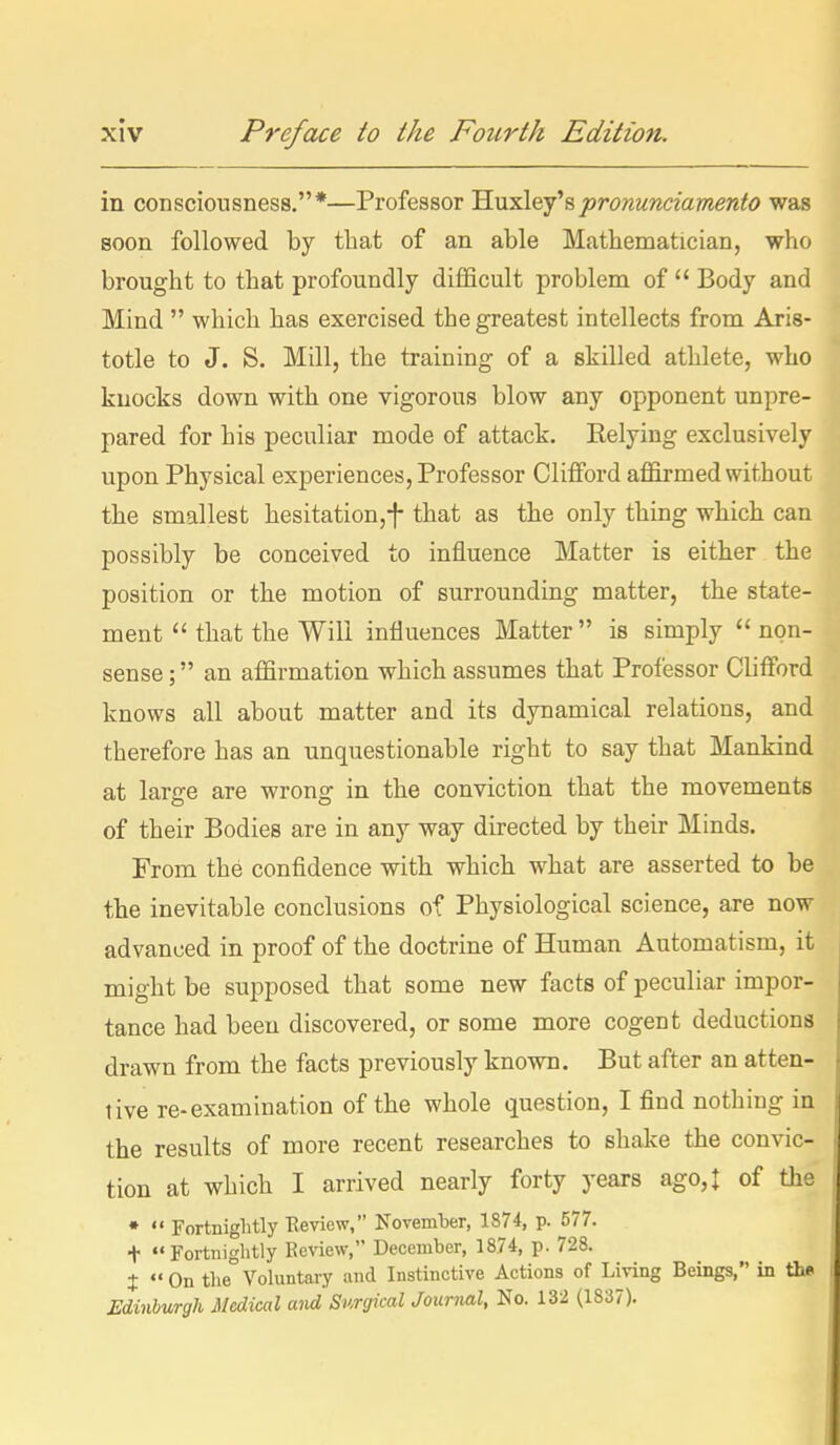 in consciousness.*—Professor 'H.uxlej^spronunciamento was soon followed by that of an able Matbematician, who brought to that profoundly difficult problem of  Body and Mind  which has exercised the greatest intellects from Aris- totle to J. S. Mill, the training of a skilled athlete, who knocks down with one vigorous blow any opponent unpre- pared for his peculiar mode of attack. Relying exclusively upon Physical experiences, Professor Clifford affirmed without the smallest hesitation,-]- that as the only thing which can possibly be conceived to influence Matter is either the position or the motion of surrounding matter, the state- ment  that the Will influences Matter  is simply  non- sense ; an affirmation which assumes that Professor Clifford knows all about matter and its dynamical relations, and therefore has an unquestionable right to say that Mankind at large are wrong in the conviction that the movements of their Bodies are in any way directed by their Minds. From the confldence with which what are asserted to be the inevitable conclusions of Physiological science, are now advanced in proof of the doctrine of Human Automatism, it might be supposed that some new facts of peculiar impor- tance had been discovered, or some more cogent deductions drawn from the facts previously known. But after an atten- tive re-examination of the whole question, I find nothing in the results of more recent researches to shake the convic- tion at which I arrived nearly forty years ago, I of the •  Fortnightly Eeview, November, 1874, p. 577. t Fortnightly Review, December, 1874, p. 728. I «' On t}ie Vohintary and Instinctive Actions of Living Beings, in thf Edinburgh Medical and Surgical Journal, No. 132 (1837).