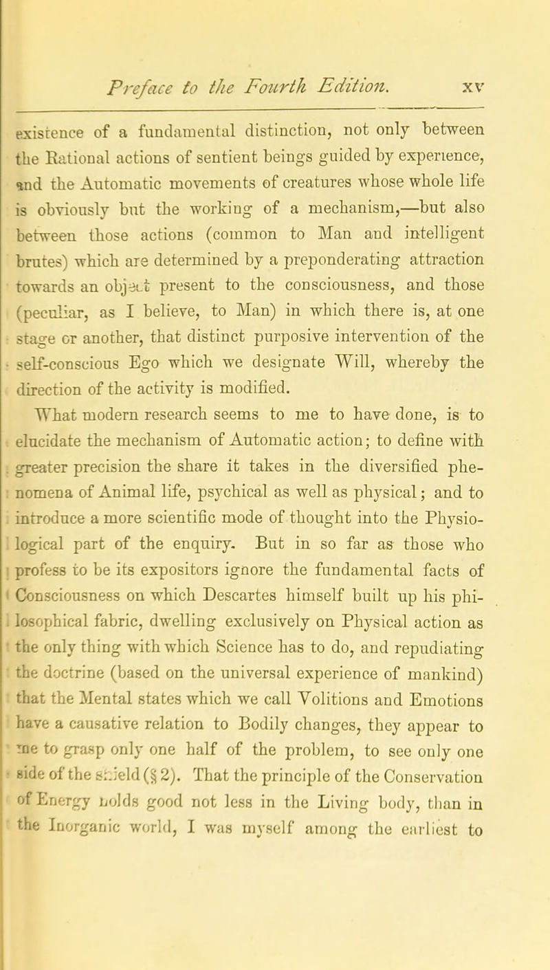 existence of a fundamental distinction, not only between the Rational actions of sentient beings guided by experience, and the Automatic movements of creatures whose whole life is obviously but the working of a mechanism,—but also between those actions (common to Man and intelligent brutes) which are determined by a preponderating attraction towards an objett present to the consciousness, and those (peculiar, as I believe, to Man) in which there is, at one stage or another, that distinct purposive intervention of the self-conscious Ego which we designate Will, whereby the direction of the activity is modified. What modern research seems to me to have done, is to elucidate the mechanism of Automatic action; to define with greater precision the share it takes in the diversified phe- nomena of Animal life, psychical as well as physical; and to introduce a more scientific mode of thought into the Physio- logical part of the enquiry. But in so far as those who profess to be its expositors ignore the fundamental facts of Consciousness on which Descartes himself built up his phi- losophical fabric, dwelling exclusively on Physical action as the only thing with which Science has to do, and repudiating the doctrine (based on the universal experience of mankind) that the Mental states which we call Volitions and Emotions have a causative relation to Bodily changes, they appear to TBe to grasp only one half of the problem, to see only one side of the &:.:eld (§ 2). That the principle of the Conservation of Energy Lolds good not less in the Living body, than in the Inorganic world, I was myself among the earliest to